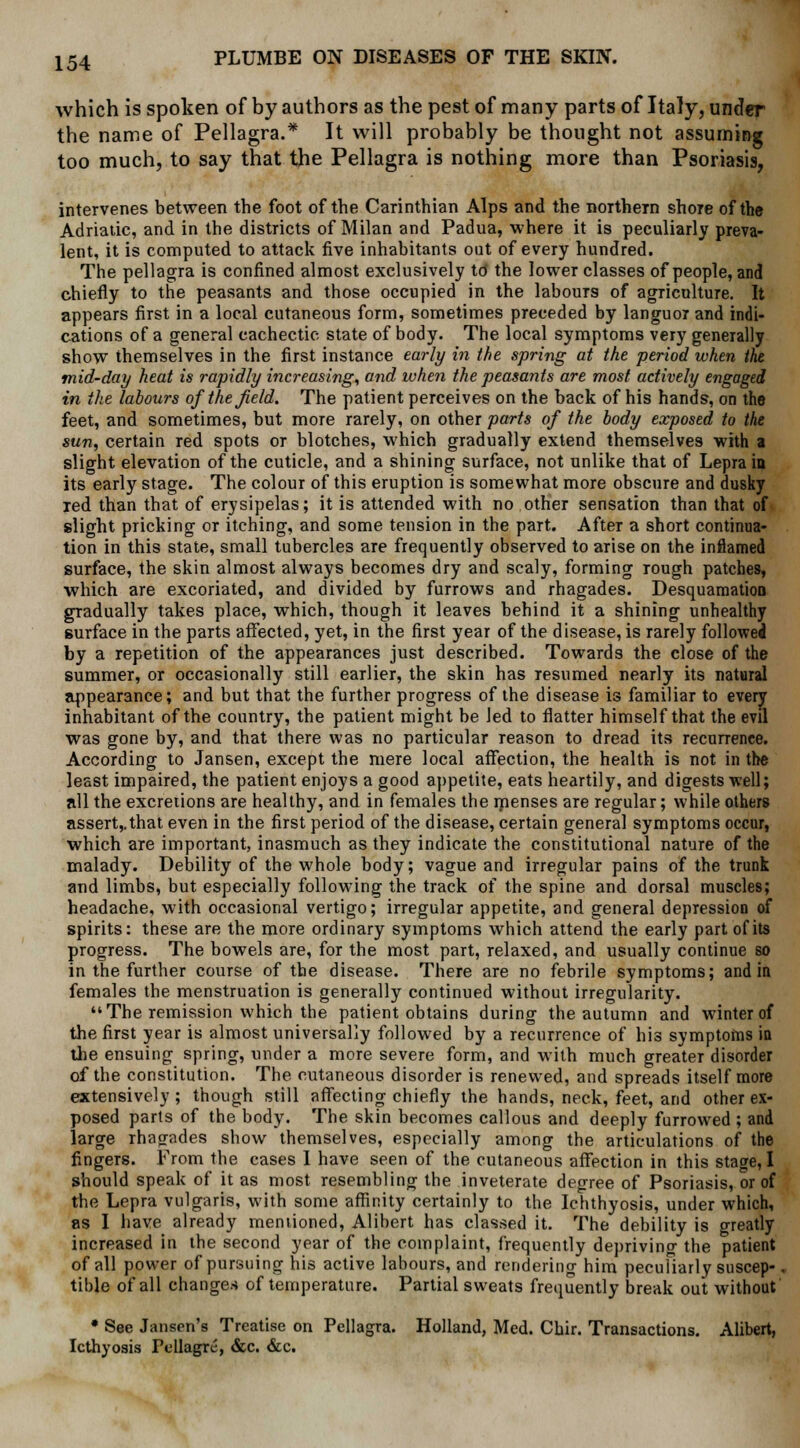 which is spoken of by authors as the pest of many parts of Italy, under the name of Pellagra.* It will probably be thought not assuming too much, to say that the Pellagra is nothing more than Psoriasis, intervenes between the foot of the Carinthian Alps and the northern shore of the Adriatic, and in the districts of Milan and Padua, where it is peculiarly preva- lent, it is computed to attack five inhabitants oat of every hundred. The pellagra is confined almost exclusively to the lower classes of people, and chiefly to the peasants and those occupied in the labours of agriculture. It appears first in a local cutaneous form, sometimes preceded by languor and indi- cations of a general cachectic state of body. The local symptoms very generally show themselves in the first instance early in the spring at the period when the mid-day heat is rapidly increasing, and when the peasants are most actively engaged in the labours of the field. The patient perceives on the back of his hands, on the feet, and sometimes, but more rarely, on other parts of the body exposed to the sun, certain red spots or blotches, which gradually extend themselves with a slight elevation of the cuticle, and a shining surface, not unlike that of Lepra in its early stage. The colour of this eruption is somewhat more obscure and dusky red than that of erysipelas; it is attended with no other sensation than that of slight pricking or itching, and some tension in the part. After a short continua- tion in this state, small tubercles are frequently observed to arise on the inflamed surface, the skin almost always becomes dry and scaly, forming rough patches, which are excoriated, and divided by furrows and rhagades. Desquamation gradually takes place, which, though it leaves behind it a shining unhealthy surface in the parts affected, yet, in the first year of the disease, is rarely followed by a repetition of the appearances just described. Towards the close of the summer, or occasionally still earlier, the skin has resumed nearly its natural appearance; and but that the further progress of the disease is familiar to every inhabitant of the country, the patient might be Jed to flatter himself that the evil was gone by, and that there was no particular reason to dread its recurrence. According to Jansen, except the mere local affection, the health is not in the least impaired, the patient enjoys a good appetite, eats heartily, and digests well; all the excretions are healthy, and in females the menses are regular; while others assert,.that even in the first period of the disease, certain general symptoms occur, which are important, inasmuch as they indicate the constitutional nature of the malady. Debility of the whole body; vague and irregular pains of the trunk and limbs, but especially following the track of the spine and dorsal muscles; headache, with occasional vertigo; irregular appetite, and general depression of spirits: these are the more ordinary symptoms which attend the early part of its progress. The bowels are, for the most part, relaxed, and usually continue so in the further course of the disease. There are no febrile symptoms; and in females the menstruation is generally continued without irregularity. The remission which the patient obtains during the autumn and winter of the first year is almost universally followed by a recurrence of his symptoms in the ensuing spring, under a more severe form, and with much greater disorder of the constitution. The cutaneous disorder is renewed, and spreads itself more extensively; though still affecting chiefly the hands, neck, feet, and other ex- posed parts of the body. The skin becomes callous and deeply furrowed ; and large rhagades show themselves, especially among the articulations of the fingers. From the cases I have seen of the cutaneous affection in this stage, I should speak of it as most resembling the inveterate degree of Psoriasis, or of the Lepra vulgaris, with some affinity certainly to the Ichthyosis, under which, as I have already mentioned, Alibert has classed it. The debility is greatly increased in the second year of the complaint, frequently depriving the patient of all power of pursuing his active labours, and rendering him peculiarly suscep- tible of all changes of temperature. Partial sweats frequently break out without • See Jansen's Treatise on Pellagra. Holland, Med. Chir. Transactions. Alibert, Icthyosis Pellagra, &c. &c.