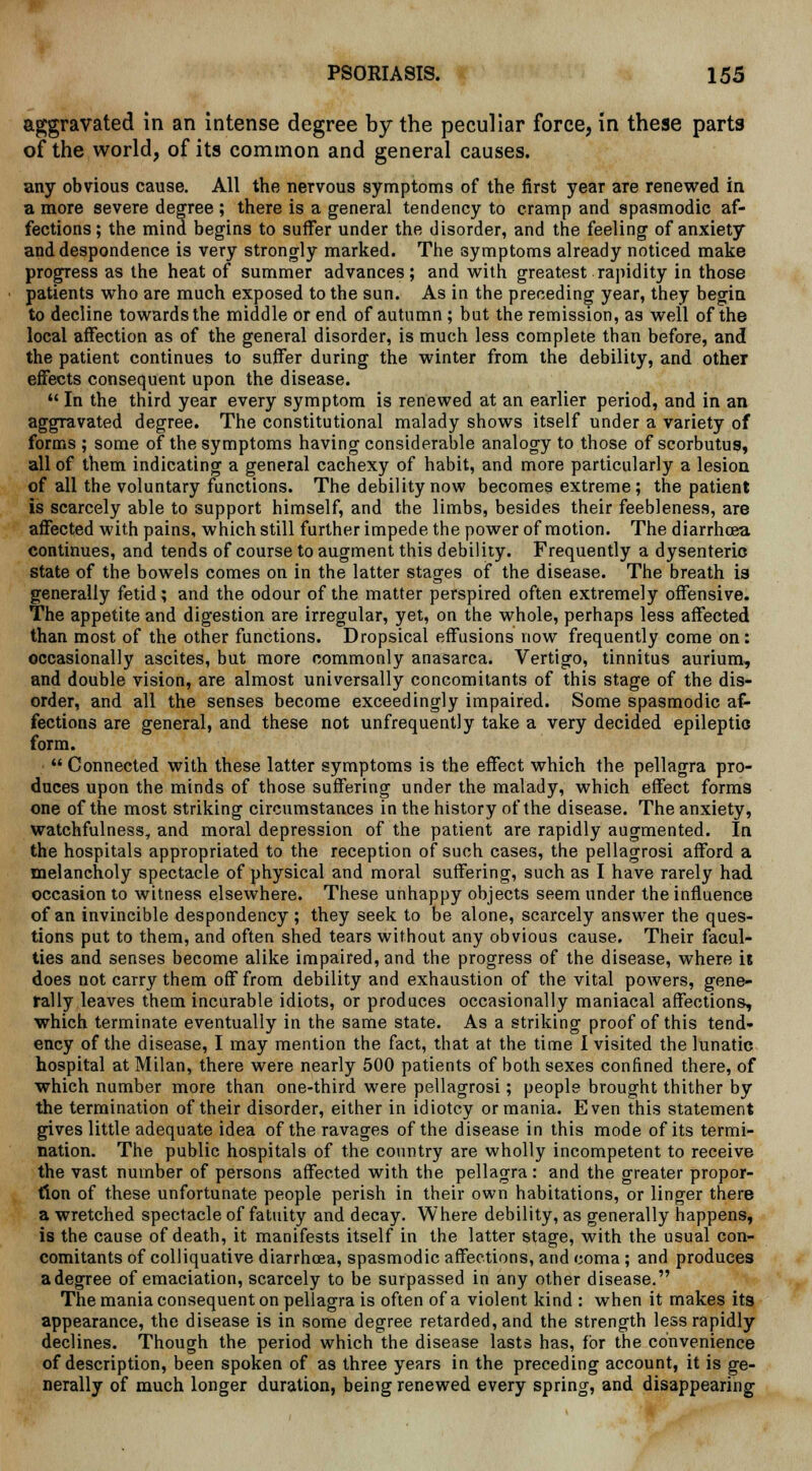 aggravated in an intense degree by the peculiar force, in these parts of the world, of its common and general causes. any obvious cause. All the nervous symptoms of the first year are renewed in a more severe degree ; there is a general tendency to cramp and spasmodic af- fections; the mind begins to suffer under the disorder, and the feeling of anxiety and despondence is very strongly marked. The symptoms already noticed make progress as the heat of summer advances; and with greatest rapidity in those patients who are much exposed to the sun. As in the preceding year, they begin to decline towards the middle or end of autumn; but the remission, as well of the local affection as of the general disorder, is much less complete than before, and the patient continues to suffer during the winter from the debility, and other effects consequent upon the disease.  In the third year every symptom is renewed at an earlier period, and in an aggravated degree. The constitutional malady shows itself under a variety of forms ; some of the symptoms having considerable analogy to those of scorbutus, all of them indicating a general cachexy of habit, and more particularly a lesion of all the voluntary functions. The debility now becomes extreme; the patient is scarcely able to support himself, and the limbs, besides their feebleness, are affected with pains, which still further impede the power of motion. The diarrhoea continues, and tends of course to augment this debility. Frequently a dysenteric state of the bowels comes on in the latter stages of the disease. The breath is generally fetid; and the odour of the matter perspired often extremely offensive. The appetite and digestion are irregular, yet, on the whole, perhaps less affected than most of the other functions. Dropsical effusions now frequently come on: occasionally ascites, but more commonly anasarca. Vertigo, tinnitus aurium, and double vision, are almost universally concomitants of this stage of the dis- order, and all the senses become exceedingly impaired. Some spasmodic af- fections are general, and these not unfrequently take a very decided epileptic form.  Connected with these latter symptoms is the effect which the pellagra pro- duces upon the minds of those suffering under the malady, which effect forms one of the most striking circumstances in the history of the disease. The anxiety, watchfulness, and moral depression of the patient are rapidly augmented. In the hospitals appropriated to the reception of such cases, the pellagrosi afford a melancholy spectacle of physical and moral suffering, such as I have rarely had occasion to witness elsewhere. These unhappy objects seem under the influence of an invincible despondency; they seek to be alone, scarcely answer the ques- tions put to them, and often shed tears without any obvious cause. Their facul- ties and senses become alike impaired, and the progress of the disease, where is does not carry them off from debility and exhaustion of the vital powers, gene- rally leaves them incurable idiots, or produces occasionally maniacal affections, which terminate eventually in the same state. As a striking proof of this tend- ency of the disease, I may mention the fact, that at the time I visited the lunatic hospital at Milan, there were nearly 500 patients of both sexes confined there, of which number more than one-third were pellagrosi; people brought thither by the termination of their disorder, either in idiotcy or mania. Even this statement gives little adequate idea of the ravages of the disease in this mode of its termi- nation. The public hospitals of the country are wholly incompetent to receive the vast number of persons affected with the pellagra: and the greater propor- tion of these unfortunate people perish in their own habitations, or linger there a wretched spectacle of fatuity and decay. Where debility, as generally happens, is the cause of death, it manifests itself in the latter stage, with the usual con- comitants of colliquative diarrhoea, spasmodic affections, and coma ; and produces a degree of emaciation, scarcely to be surpassed in any other disease. The mania consequent on pellagra is often of a violent kind : when it makes its appearance, the disease is in some degree retarded, and the strength less rapidly declines. Though the period which the disease lasts has, for the convenience of description, been spoken of as three years in the preceding account, it is ge- nerally of much longer duration, being renewed every spring, and disappearing