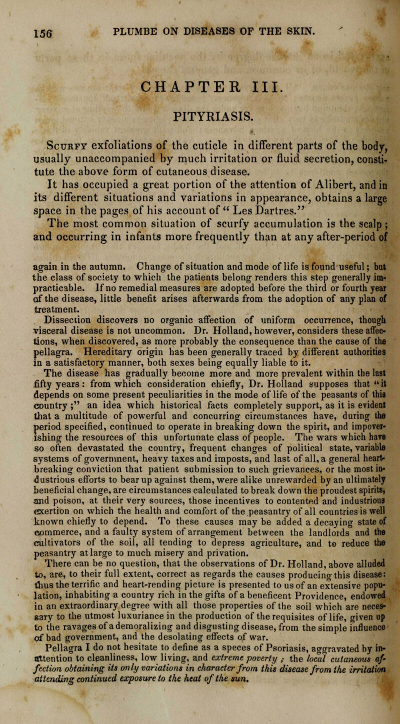 CHAPTER III. PITYRIASIS. Scurfy exfoliations of the cuticle in different parts of the body, usually unaccompanied by much irritation or fluid secretion, consti- tute the above form of cutaneous disease. It has occupied a great portion of the attention of Alibert, and in its different situations and variations in appearance, obtains a large space in the pages of his account of Les Dartres. The most common situation of scurfy accumulation is the scalp ; and occurring in infants more frequently than at any after-period of again in the autumn. Change of situation and mode of life is found-useful; but the class of society to which the patients belong renders this step generally im- practicable. If no remedial measures are adopted before the third or fourth year of the disease, little benefit arises afterwards from the adoption of any plan of treatment. Dissection discovers no organic affection of uniform occurrence, though visceral disease is not uncommon. Dr. Holland, however, considers these affec- tions, when discovered, as more probably the consequence than the cause of the pellagra. Hereditary origin has been generally traced by different authorities in a satisfactory manner, both sexes being equally liable to it. The disease has gradually become more and more prevalent within the last fifty years: from which consideration chiefly, Dr. Holland supposes that it depends on some present peculiarities in the mode of life of the peasants of this country ; an idea which historical facts completely support, as it is evident that a multitude of powerful and concurring circumstances have, during the period specified, continued to operate in breaking down the spirit, and impover- ishing the resources of this unfortunate class of people. The wars which have so often devastated the country, frequent changes of political state, variable systems of government, heavy taxes and imposts, and last of all, a general heart- breaking conviction that patient submission to such grievances, or the most in- dustrious efforts to bear up against them, were alike unrewarded by an ultimately beneficial change, are circumstances calculated to break down the proudest spirits, and poison, at their very sources, those incentives to contented and industrious exertion on which the health and comfort of the peasantry of all countries is well known chiefly to depend. To these causes may be added a decaying state of commerce, and a faulty system of arrangement between the landlords and the cultivators of the soil, all tending to depress agriculture, and to reduce the peasantry at large to much misery and privation. There can be no question, that the observations of Dr. Holland, above alluded to, are, to their full extent, correct as regards the causes producing this disease: thus the terrific and heart-rending picture is presented to us of an extensive popu- lation, inhabiting a country rich in the gifts of a beneficent Providence, endowed in an extraordinary degree with all those properties of the soil which are neces- sary to the utmost luxuriance in the production of the requisites of life, given up to the ravages of a demoralizing and disgusting disease, from the simple influence of bad government, and the desolating effects of war. Pellagra I do not hesitate to define as a speces of Psoriasis, aggravated by in- attention to cleanliness, low living, and extreme poverty „• the local cutaneous af- fection obtaining its only variations in character from this disease from the irritation attending continued exposure to the heat of the sun.