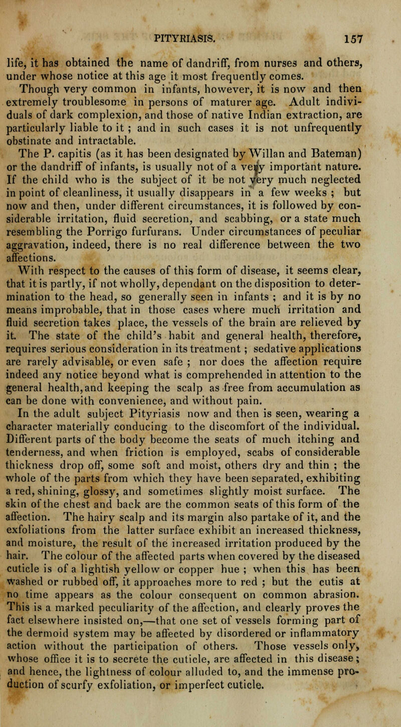 life, it has obtained the name of dandriff, from nurses and others, under whose notice at this age it most frequently comes. Though very common in infants, however, it is now and then extremely troublesome in persons of maturer age. Adult indivi- duals of dark complexion, and those of native Indian extraction, are particularly liable to it ; and in such cases it is not unfrequently obstinate and intractable. The P. capitis (as it has been designated by Willan and Bateman) or the dandriff of infants, is usually not of a veiy important nature. If the child who is the subject of it be not very much neglected in point of cleanliness, it usually disappears in a few weeks ; but now and then, under different circumstances, it is followed by con- siderable irritation, fluid secretion, and scabbing, or a state much resembling the Porrigo furfurans. Under circumstances of peculiar aggravation, indeed, there is no real difference between the two affections. With respect to the causes of this form of disease, it seems clear, that it is partly, if not wholly, dependant on the disposition to deter- mination to the head, so generally seen in infants ; and it is by no means improbable, that in those cases where much irritation and fluid secretion takes place, the vessels of the brain are relieved by it. The state of the child's habit and general health, therefore, requires serious consideration in its treatment; sedative applications are rarely advisable, or even safe ; nor does the affection require indeed any notice beyond what is comprehended in attention to the general health, and keeping the scalp as free from accumulation as can be done with convenience, and without pain. In the adult subject Pityriasis now and then is seen, wearing a character materially conducing to the discomfort of the individual. Different parts of the body become the seats of much itching and tenderness, and when friction is employed, scabs of considerable thickness drop off, some soft and moist, others dry and thin ; the whole of the parts from which they have been separated, exhibiting a red, shining, glossy, and sometimes slightly moist surface. The skin of the chest and back are the common seats of this form of the affection. The hairy scalp and its margin also partake of it, and the exfoliations from the latter surface exhibit an increased thickness, and moisture, the result of the increased irritation produced by the hair. The colour of the affected parts when covered by the diseased cuticle is of a lightish yellow or copper hue ; when this has been Washed or rubbed off, it approaches more to red ; but the cutis at no time appears as the colour consequent on common abrasion. This is a marked peculiarity of the affection, and clearly proves the fact elsewhere insisted on,—that one set of vessels forming part of the dermoid system may be affected by disordered or inflammatory action without the participation of others. Those vessels only, whose office it is to secrete the cuticle, are affected in this disease; and hence, the lightness of colour alluded to, and the immense pro- duction of scurfy exfoliation, or imperfect cuticle.