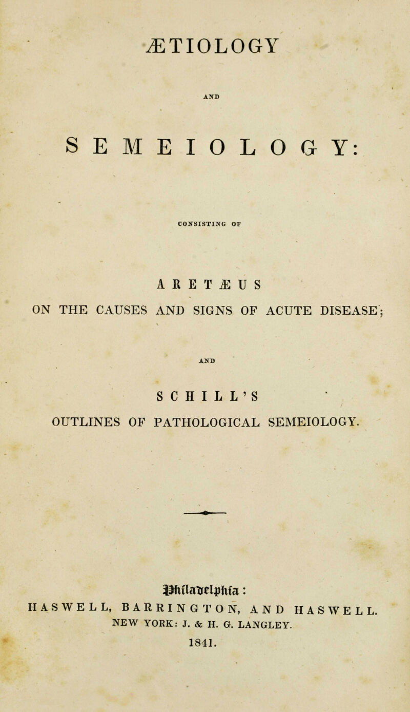 .ETIOLOGY SEMEIOLOGY: CONSISTING OF ARETHUS ON THE CAUSES AND SIGNS OF ACUTE DISEASE; SCHILL'S OUTLINES OF PATHOLOGICAL SEMEIOLOGY. HASWELL, BARRINGTON, AND HASWELL. NEW YORK: J. & H. G. LANGLEY. 1841.