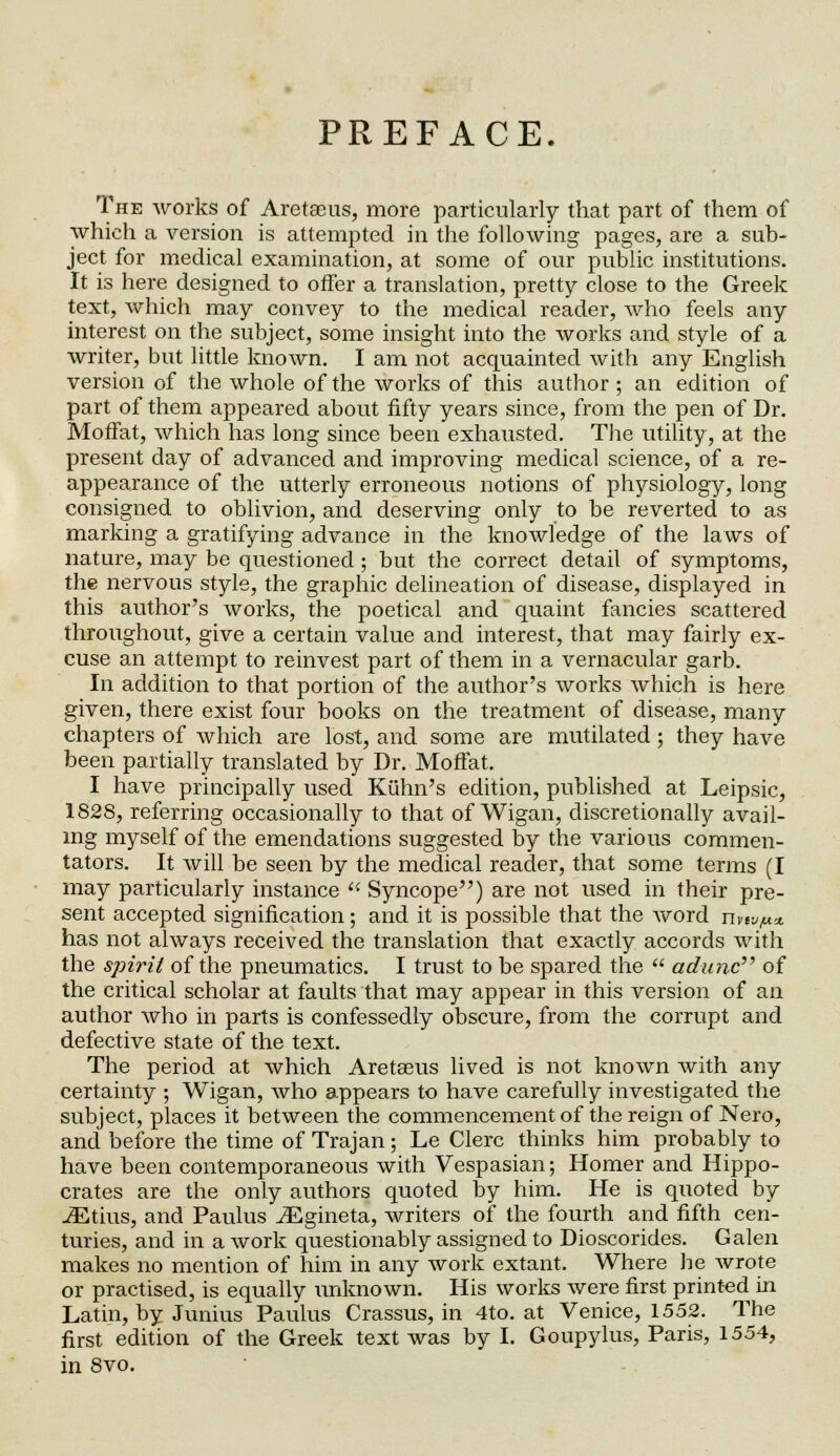 PREFACE. The works of Aretasus, more particularly that part of them of which a version is attempted in the following pages, are a sub- ject for medical examination, at some of our public institutions. It is here designed to offer a translation, pretty close to the Greek text, which may convey to the medical reader, who feels any interest on the subject, some insight into the works and style of a writer, but little known. I am not acquainted with any English version of the whole of the works of this author ; an edition of part of them appeared about fifty years since, from the pen of Dr. Moffat, which has long since been exhausted. The utility, at the present day of advanced and improving medical science, of a re- appearance of the utterly erroneous notions of physiology, long consigned to oblivion, and deserving only to be reverted to as marking a gratifying advance in the knowledge of the laws of nature, may be questioned ; but the correct detail of symptoms, the nervous style, the graphic delineation of disease, displayed in this author's works, the poetical and quaint fancies scattered throughout, give a certain value and interest, that may fairly ex- cuse an attempt to reinvest part of them in a vernacular garb. In addition to that portion of the author's works which is here given, there exist four books on the treatment of disease, many chapters of which are lost, and some are mutilated; they have been partially translated by Dr. Moffat. I have principally used Kuhn's edition, published at Leipsic, 1828, referring occasionally to that of Wigan, discretionally avail- ing myself of the emendations suggested by the various commen- tators. It will be seen by the medical reader, that some terms (I may particularly instance  Syncope) are not used in their pre- sent accepted signification; and it is possible that the word nvtv/u* has not always received the translation that exactly accords with the spirit of the pneumatics. I trust to be spared the  adunc of the critical scholar at faults that may appear in this version of an author who in parts is confessedly obscure, from the corrupt and defective state of the text. The period at which Aretseus lived is not known with any certainty ; Wigan, who appears to have carefully investigated the subject, places it between the commencement of the reign of Nero, and before the time of Trajan; Le Clerc thinks him probably to have been contemporaneous with Vespasian; Homer and Hippo- crates are the only authors quoted by him. He is quoted by -35this, and Paulus JEgineta, writers of the fourth and fifth cen- turies, and in a work questionably assigned to Dioscorides. Galen makes no mention of him in any work extant. Where he wrote or practised, is equally unknown. His works were first printed in Latin, by Junius Paulus Crassus, in 4to. at Venice, 1552. The first edition of the Greek text was by I. Goupylus, Paris, 1554, in 8vo.