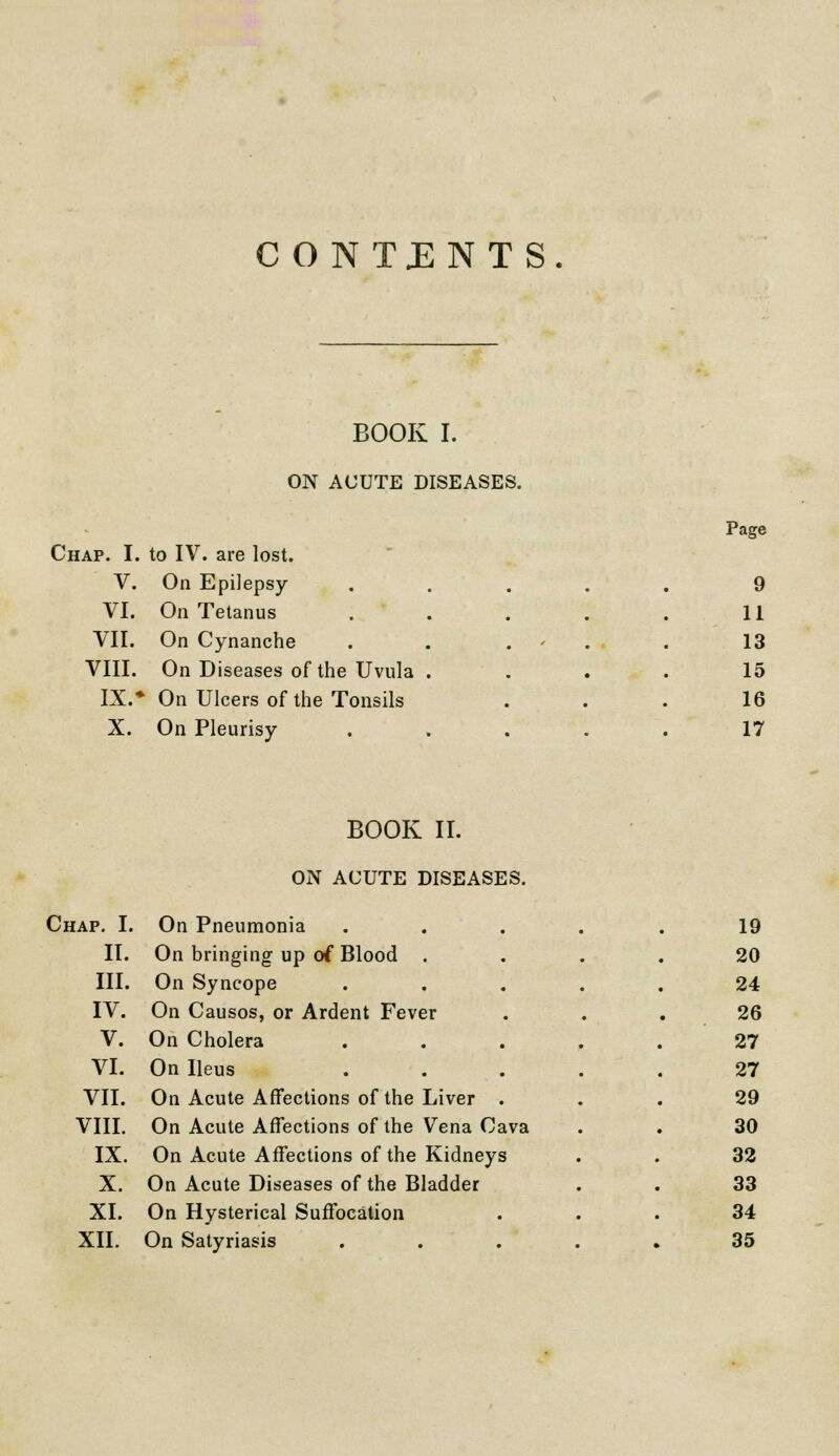 CONTENTS. - BOOK I. ON ACUTE DISEASES. Chap. I. to IV. are lost. - Page V. VI. On Epilepsy On Tetanus . 9 11 VII. VIII. On Cynanche . . . On Diseases of the Uvula . 13 15 IX. On Ulcers of the Tonsils 16 X. On Pleurisy . 17 BOOK II. ON ACUTE DISEASES. Chap. I. On Pneumonia .... 19 II. On bringing up of Blood . 20 III. On Syncope 24 IV. On Causos, or Ardent Fever 26 V. On Cholera .... 27 VI. On Ileus .... 27 VII. On Acute Affections of the Liver . 29 VIII. On Acute Affections of the Vena Cava 30 IX. On Acute Affections of the Kidneys 32 X. On Acute Diseases of the Bladder 33 XI. On Hysterical Suffocation 34 XII. On Satyriasis • 35