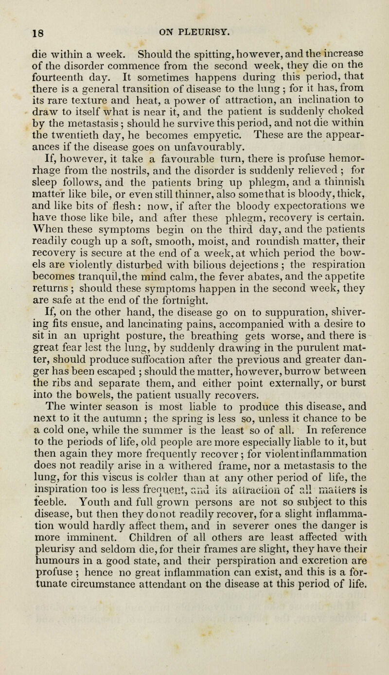 die within a week. Should the spitting, however, and the increase of the disorder commence from the second week, they die on the fourteenth day. It sometimes happens during this period, that there is a general transition of disease to the lung; for it has, from its rare texture and heat, a power of attraction, an inclination to draw to itself what is near it, and the patient is suddenly choked by the metastasis; should he survive this period, and not die within the twentieth day, he becomes empyetic. These are the appear- ances if the disease goes on unfavourably. If, however, it take a favourable turn, there is profuse hemor- rhage from the nostrils, and the disorder is suddenly relieved ; for sleep follows, and the patients bring up phlegm, and a thinnish matter like bile, or even still thinner, also some that is bloody, thick, and like bits of flesh: now, if after the bloody expectorations we have those like bile, and after these phlegm, recovery is certain. When these symptoms begin on the third day, and the patients readily cough up a soft, smooth, moist, and roundish matter, their recovery is secure at the end of a week, at which period the bow- els are violently disturbed with bilious dejections ; the respiration becomes tranquil,the mind calm, the fever abates, and the appetite returns ; should these symptoms happen in the second week, they are safe at the end of the fortnight. If, on the other hand, the disease go on to suppuration, shiver- ing fits ensue, and lancinating pains, accompanied with a desire to sit in an upright posture, the breathing gets worse, and there is great fear lest the lung, by suddenly drawing in the purulent mat- ter, should produce suffocation after the previous and greater dan- ger has been escaped ; should the matter, however, burrow between the ribs and separate them, and either point externally, or burst into the bowels, the patient usually recovers. The winter season is most liable to produce this disease, and next to it the autumn; the spring is less so, unless it chance to be a cold one, while the summer is the least so of all. In reference to the periods of life, old people are more especially liable to it, but then again they more frequently recover; for violent inflammation does not readily arise in a withered frame, nor a metastasis to the lung, for this viscus is colder than at any other period of life, the inspiration too is less frequent, and its attraction of all matters is feeble. Youth and full grown persons are not so subject to this disease, but then they do not readily recover, for a slight inflamma- tion would hardly affect them, and in severer ones the danger is more imminent. Children of all others are least affected with pleurisy and seldom die, for their frames are slight, they have their humours in a good state, and their perspiration and excretion are profuse ; hence no great inflammation can exist, and this is a for- tunate circumstance attendant on the disease at this period of life.