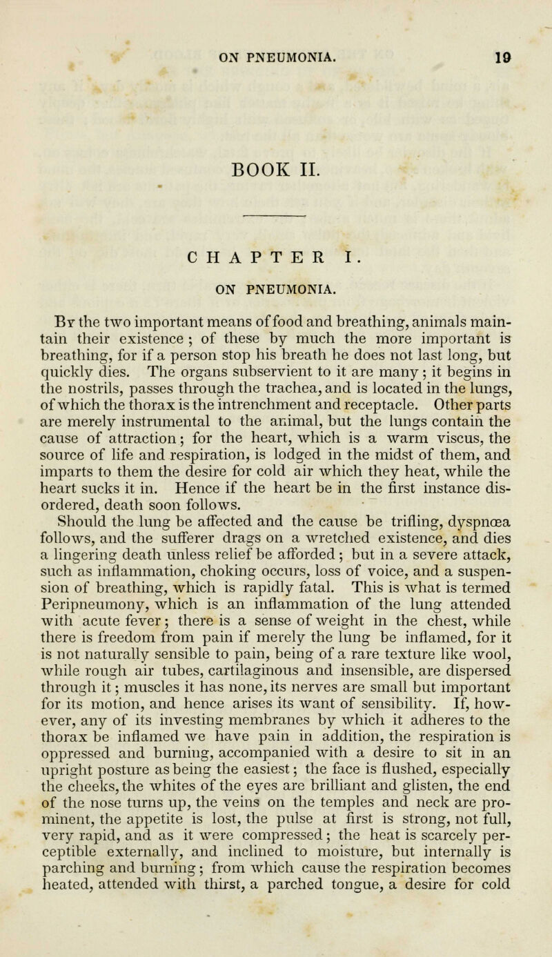 BOOK II. CHAPTER I. ON PNEUMONIA. By the two important means of food and breathing, animals main- tain their existence ; of these by much the more important is breathing, for if a person stop his breath he does not last long, but quickly dies. The organs subservient to it are many; it begins in the nostrils, passes through the trachea, and is located in the lungs, of which the thorax is the intrenchment and receptacle. Other parts are merely instrumental to the animal, but the lungs contain the cause of attraction; for the heart, which is a warm viscus, the source of life and respiration, is lodged in the midst of them, and imparts to them the desire for cold air which they heat, while the heart sucks it in. Hence if the heart be in the first instance dis- ordered, death soon follows. Should the lung be affected and the cause be trifling, dyspnoea follows, and the sufferer drags on a wretched existence, and dies a lingering death unless relief be afforded; but in a severe attack, such as inflammation, choking occurs, loss of voice, and a suspen- sion of breathing, which is rapidly fatal. This is what is termed Peripneumony, which is an inflammation of the lung attended with acute fever; there is a sense of weight in the chest, while there is freedom from pain if merely the lung be inflamed, for it is not naturally sensible to pain, being of a rare texture like wool, while rough air tubes, cartilaginous and insensible, are dispersed through it; muscles it has none, its nerves are small but important for its motion, and hence arises its want of sensibility. If, how- ever, any of its investing membranes by which it adheres to the thorax be inflamed we have pain in addition, the respiration is oppressed and burning, accompanied with a desire to sit in an upright posture as being the easiest; the face is flushed, especially the cheeks, the whites of the eyes are brilliant and glisten, the end of the nose turns up, the veins on the temples and neck are pro- minent, the appetite is lost, the pulse at first is strong, not full, very rapid, and as it were compressed; the heat is scarcely per- ceptible externally, and inclined to moisture, but internally is parching and burning; from which cause the respiration becomes heated, attended with thirst, a parched tongue, a desire for cold