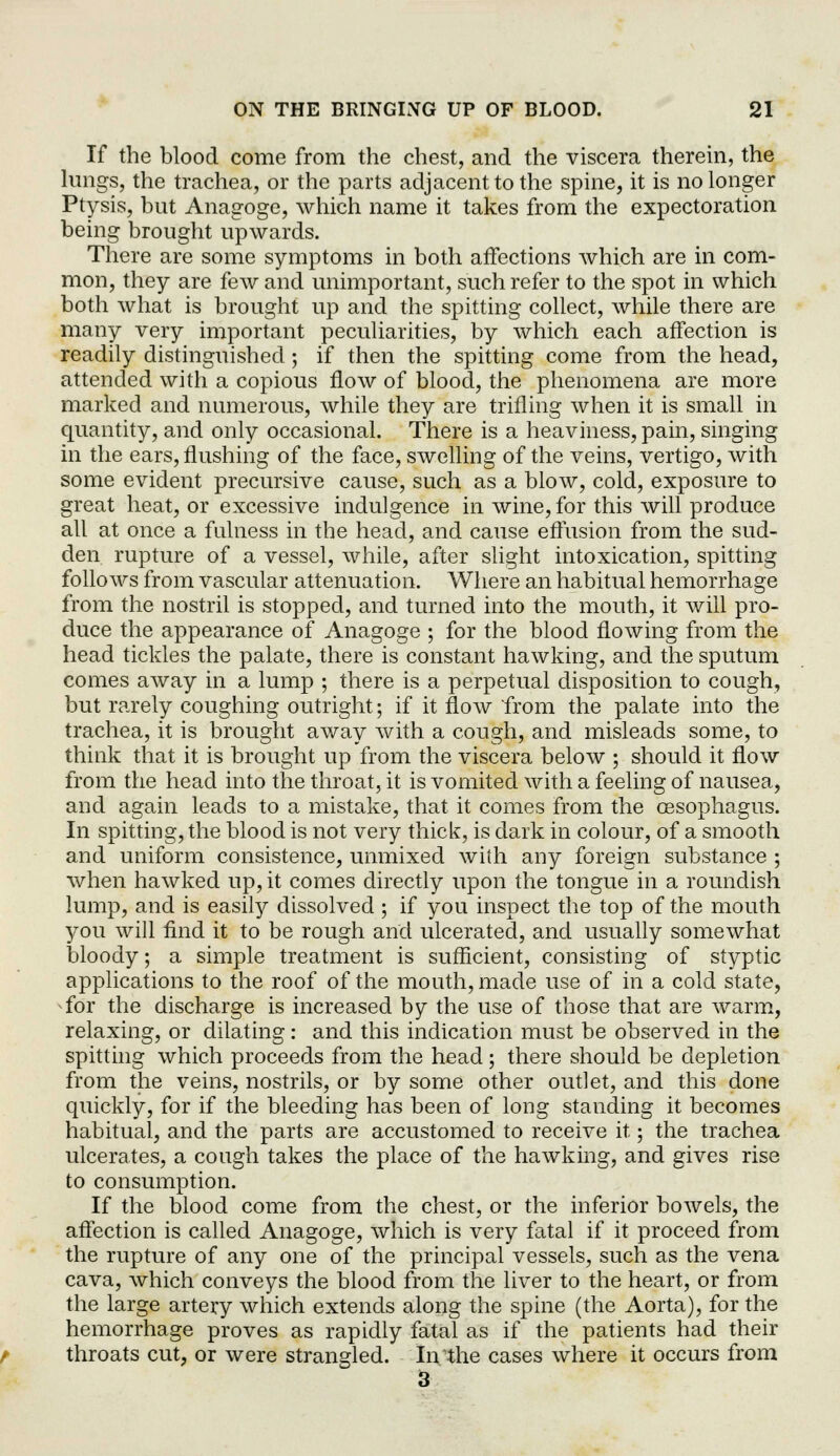 If the blood come from the chest, and the viscera therein, the lungs, the trachea, or the parts adjacent to the spine, it is no longer Ptysis, but Anagoge, which name it takes from the expectoration being brought upwards. There are some symptoms in both affections which are in com- mon, they are few and unimportant, such refer to the spot in which both what is brought up and the spitting collect, while there are many very important peculiarities, by which each affection is readily distinguished; if then the spitting come from the head, attended with a copious flow of blood, the phenomena are more marked and numerous, while they are trifling when it is small in quantity, and only occasional. There is a heaviness, pain, singing in the ears, flushing of the face, swelling of the veins, vertigo, with some evident preclusive cause, such as a blow, cold, exposure to great heat, or excessive indulgence in wine, for this will produce all at once a fulness in the head, and cause effusion from the sud- den rupture of a vessel, while, after slight intoxication, spitting follows from vascular attenuation. Where an habitual hemorrhage from the nostril is stopped, and turned into the mouth, it will pro- duce the appearance of Anagoge ; for the blood flowing from the head tickles the palate, there is constant hawking, and the sputum comes away in a lump ; there is a perpetual disposition to cough, but rarely coughing outright; if it flow from the palate into the trachea, it is brought away with a cough, and misleads some, to think that it is brought up from the viscera below ; should it flow from the head into the throat, it is vomited with a feeling of nausea, and again leads to a mistake, that it comes from the oesophagus. In spitting, the blood is not very thick, is dark in colour, of a smooth and uniform consistence, unmixed with any foreign substance ; when hawked up, it comes directly upon the tongue in a roundish lump, and is easily dissolved ; if you inspect the top of the mouth you will find it to be rough and ulcerated, and usually somewhat bloody; a simple treatment is sufficient, consisting of styptic applications to the roof of the mouth, made use of in a cold state, for the discharge is increased by the use of those that are warm, relaxing, or dilating: and this indication must be observed in the spitting which proceeds from the head; there should be depletion from the veins, nostrils, or by some other outlet, and this done quickly, for if the bleeding has been of long standing it becomes habitual, and the parts are accustomed to receive it; the trachea ulcerates, a cough takes the place of the hawking, and gives rise to consumption. If the blood come from the chest, or the inferior bowels, the affection is called Anagoge, which is very fatal if it proceed from the rupture of any one of the principal vessels, such as the vena cava, which conveys the blood from the liver to the heart, or from the large artery which extends along the spine (the Aorta), for the hemorrhage proves as rapidly fatal as if the patients had their throats cut, or were strangled. In the cases where it occurs from 3