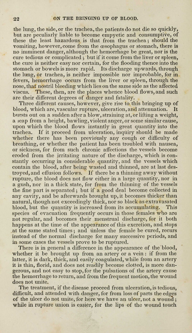 the lung, the side, or the trachea, the patients do not die so quickly, but are peculiarly liable to become empyetic and consumptive, of these the least hazardous is that from the trachea; should the vomiting, however, come from the oesophagus or stomach, there is no imminent danger, although the hemorrhage be great, nor is the cure tedious or complicated; but if it come from the liver or spleen, the cure is neither easy nor certain, for the flooding thence into the stomach or bowels is more rapid. Its discharge upwards, through the lung, or trachea, is neither impossible nor improbable, for in fevers, hemorrhage occurs from the liver or spleen, through the nose, that nostril bleeding which lies on the same side as the affected viscus. These, then, are the places whence blood flows, and such are their different degrees of danger and fatality. Three different causes, however, give rise to this bringing up of blood, which are,vascular rupture, ulceration, and attenuation. It bursts out on a sudden after a blow, straining at, or lifting a weight, a leap from a height, bawling, violent anger, or some similar cause, upon which the blood flows instantly in great quantity into the trachea. If it proceed from ulceration, inquiry should be made whether there has been previously any cough or difficulty of breathing, or whether the patient has been troubled with nausea, or sickness, for from such chronic affections the vessels become eroded from the irritating nature of the discharge, which is con- stantly occurring in considerable quantity, and the vessels which contain the blood, after being wasted and thinned, are at last des- troyed, and effusion follows. If there be a thinning away without rupture, the blood does not flow either in a large quantity, nor in a gush, nor in a thick state, for from the thinning of the vessels the fine part is separated; but if a good deal become collected in any cavity, and be afterwards brought up, it becomes thicker than natural, though not exceedingly thick, nor so black as extravasated blood, but the quantity is increased from its accumulating. This species of evacuation frequently occurs in those females who are not regular, and becomes their menstrual discharge, for it both happens at the time of the appearance of this excretion, and stops at the same stated times; and unless the female be cured, recurs instead of the normal discharge for many successive periods, and in some cases the vessels prove to be ruptured. There is in general a difference in the appearance of the blood, whether it be brought up from an artery or a vein: if from the latter, it is dark, thick, and easily coagulated, while from an artery it is thin, florid, and does not readily become clotted, is more dan- gerous, and not easy to stop, for the pulsations of the artery cause the hemorrhage to return, and from the frequent motion, the wound does not unite. The treatment, if the disease proceed from ulceration, is tedious, difficult, and attended with danger, for from loss of parts the edges of the ulcer do not unite, for here we have an ulcer, not a wounct; while in rupture union is easier, for the lips of the wound touch