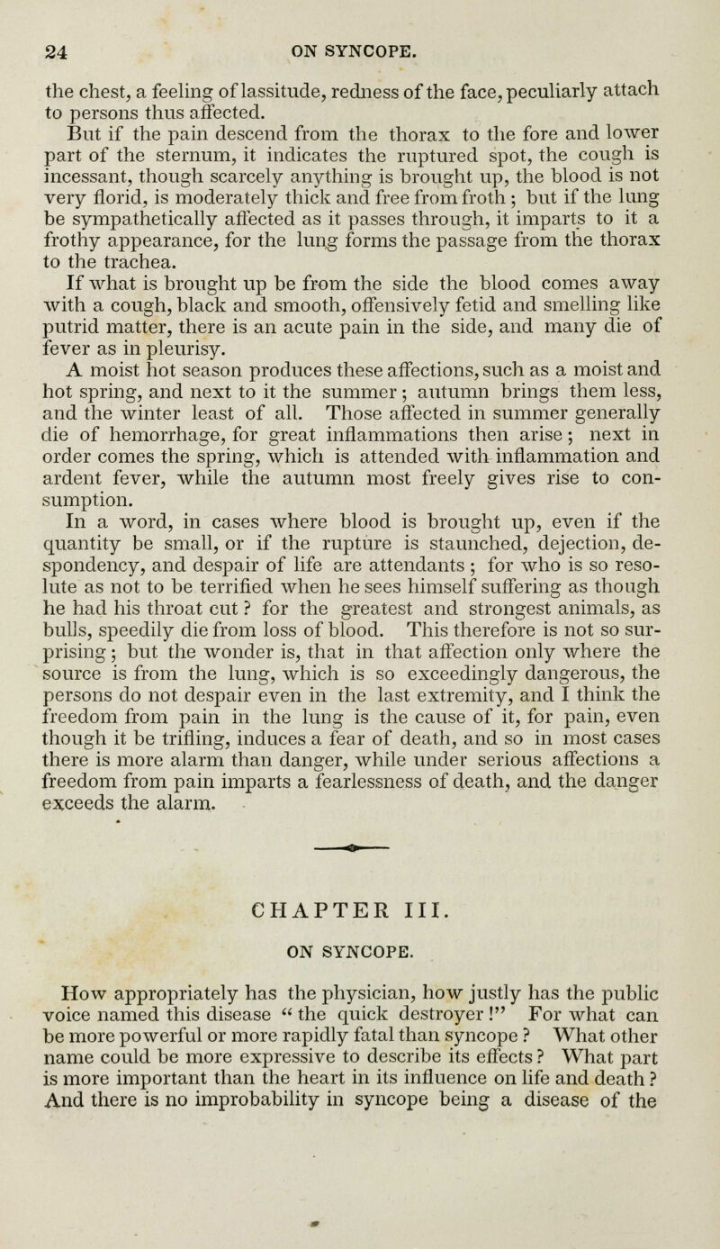the chest, a feeling of lassitude, redness of the face, peculiarly attach to persons thus affected. But if the pain descend from the thorax to the fore and lower part of the sternum, it indicates the ruptured spot, the cough is incessant, though scarcely anything is brought up, the blood is not very florid, is moderately thick and free from froth ; but if the lung be sympathetically affected as it passes through, it imparts to it a frothy appearance, for the lung forms the passage from the thorax to the trachea. If what is brought up be from the side the blood comes away with a cough, black and smooth, offensively fetid and smelling like putrid matter, there is an acute pain in the side, and many die of fever as in pleurisy. A moist hot season produces these affections, such as a moist and hot spring, and next to it the summer ; autumn brings them less, and the winter least of all. Those affected in summer generally die of hemorrhage, for great inflammations then arise; next in order comes the spring, which is attended with inflammation and ardent fever, while the autumn most freely gives rise to con- sumption. In a word, in cases where blood is brought up, even if the quantity be small, or if the rupture is staunched, dejection, de- spondency, and despair of life are attendants ; for who is so reso- lute as not to be terrified when he sees himself suffering as though he had his throat cut ? for the greatest and strongest animals, as bulls, speedily die from loss of blood. This therefore is not so sur- prising ; but the wonder is, that in that affection only where the source is from the lung, which is so exceedingly dangerous, the persons do not despair even in the last extremity, and I think the freedom from pain in the lung is the cause of it, for pain, even though it be trifling, induces a fear of death, and so in most cases there is more alarm than danger, while under serious affections a freedom from pain imparts a fearlessness of death, and the danger exceeds the alarm. CHAPTER III. ON SYNCOPE. How appropriately has the physician, how justly has the public voice named this disease the quick destroyer ! For what can be more powerful or more rapidly fatal than syncope ? What other name could be more expressive to describe its effects ? What part is more important than the heart in its influence on life and death ? And there is no improbability in syncope being a disease of the