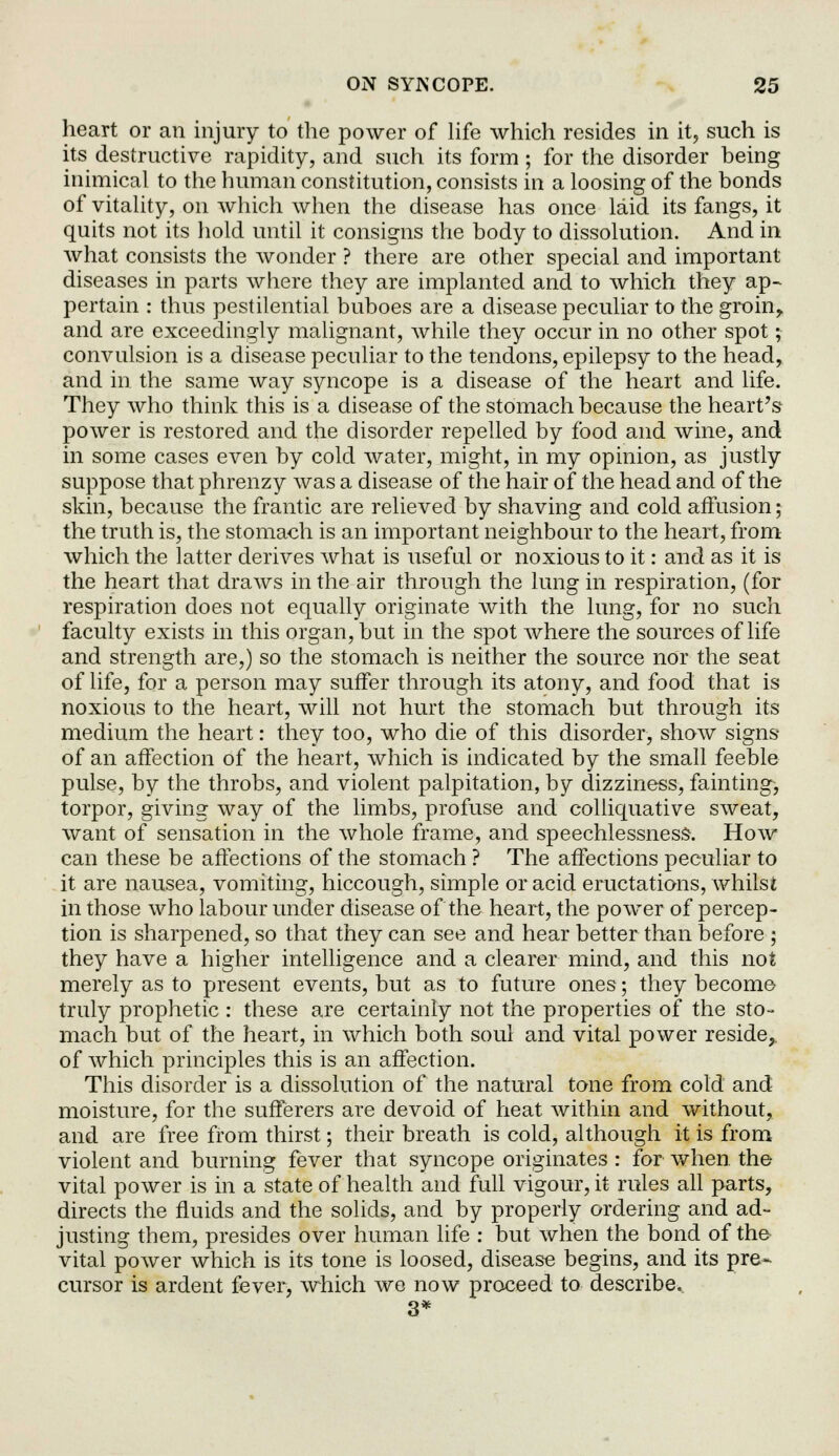heart or an injury to the power of life which resides in it, such is its destructive rapidity, and such its form; for the disorder being inimical to the human constitution, consists in a loosing of the bonds of vitality, on which when the disease has once laid its fangs, it quits not its hold until it consigns the body to dissolution. And in what consists the wonder ? there are other special and important diseases in parts where they are implanted and to which they ap- pertain : thus pestilential buboes are a disease peculiar to the groin, and are exceedingly malignant, while they occur in no other spot; convulsion is a disease peculiar to the tendons, epilepsy to the head, and in the same way syncope is a disease of the heart and life. They who think this is a disease of the stomach because the heart's power is restored and the disorder repelled by food and wine, and in some cases even by cold water, might, in my opinion, as justly suppose that phrenzy was a disease of the hair of the head and of the skin, because the frantic are relieved by shaving and cold affusion; the truth is, the stomach is an important neighbour to the heart, from which the latter derives what is useful or noxious to it: and as it is the heart that draws in the air through the lung in respiration, (for respiration does not equally originate with the lung, for no such faculty exists in this organ, but in the spot Avhere the sources of life and strength are,) so the stomach is neither the source nor the seat of life, for a person may suffer through its atony, and food that is noxious to the heart, will not hurt the stomach but through its medium the heart: they too, who die of this disorder, show signs of an affection of the heart, which is indicated by the small feeble pulse, by the throbs, and violent palpitation, by dizziness, fainting, torpor, giving way of the limbs, profuse and colliquative sweat, want of sensation in the whole frame, and speechlessness-. How can these be affections of the stomach ? The affections peculiar to it are nausea, vomiting, hiccough, simple or acid eructations, whilst in those who labour under disease of the heart, the power of percep- tion is sharpened, so that they can see and hear better than before ; they have a higher intelligence and a clearer mind, and this not merely as to present events, but as to future ones; they become truly prophetic : these are certainly not the properties of the sto- mach but of the heart, in which both soul and vital power reside,, of which principles this is an affection. This disorder is a dissolution of the natural tone from cold and moisture, for the sufferers are devoid of heat within and without, and are free from thirst; their breath is cold, although it is from violent and burning fever that syncope originates : for when the vital power is in a state of health and full vigour, it rules all parts, directs the fluids and the solids, and by properly ordering and ad- justing them, presides over human life : but when the bond of the- vital power which is its tone is loosed, disease begins, and its pre- cursor is ardent fever, which wo now proceed to describe. 3*