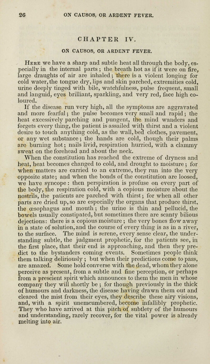 CHAPTER IV. OJN CAUSOS, OR ARDENT FEVER. Here we have a sharp and subtle heat all through the body, es- pecially in the internal parts ; the breath hot as if it were on fire, large draughts of air are inhaled; there is a violent longing for cold water, the tongue dry, lips and skin parched, extremities cold, urine deeply tinged with bile, watchfulness, pulse frequent, small and languid, eyes brilliant, sparkling, and very red, face high co- loured* If the disease run very high, all the symptoms are aggravated and more fearful; the pulse becomes very small and rapid; the heat excessively parching and pungent, the mind wanders and forgets every thing, the patient is assailed with thirst and a violent desire to touch anything cold, as the wall, beci clothes, pavement, or any wet substance; the hands are cold, though their palms are burning hot; nails livid, respiration hurried, with a clammy sweat on the forehead and about the neck. When the constitution has reached the extreme of dryness and heat, heat becomes changed to cold, and drought to moisture ; for when matters are carried to an extreme, they run into the very opposite state; and when the bonds of the constitution are loosed, we have syncope: then perspiration is profuse on every part of the body, the respiration cold, with a copious moisture about the nostrils, the patients are parched with thirst; for when all other parts are dried up, so are especially the organs that produce thirst, the oesophagus and mouth; the urine is thin and pellucid, the bowels usually constipated, but sometimes there are scanty bilious dejections: there is a copious moisture ; the very bones flow away in a state of solution, and the course of every thing is as in a river, to the surface. The mind is serene, every sense clear, the under- standing subtle, the judgment prophetic, for the patients see, in the first place, that their end is approaching, and then they pre- dict to the bystanders coming events. Sometimes people think them talking deliriously ; but when their predictions come to pass, are amazed. Some hold converse with the dead, whom they alone perceive as present, from a subtle and fine perception, or perhaps from a prescient spirit which announces to them the men in whose company they will shortly be ; for though previously in the thick of humours and darkness, the disease having drawn them out and cleared the mist from their eyes, they describe these airy visions, and, with a spirit unemcumbered, become infallibly prophetic. They who have arrived at this pitch of subtlety of the humours and understanding, rarely recover, for the vital power is already melting into air.