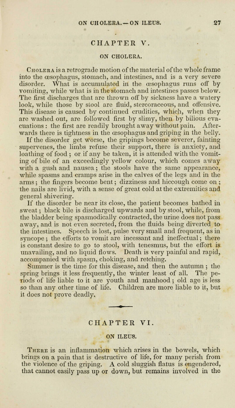 CHAPTER V. ON CHOLERA. Cholera is a retrograde motion of the material of the whole frame into the oesophagus, stomach, and intestines, and is a very severe disorder. What is accumulated in the oesophagus runs off by vomiting, while what is in the stomach and intestines passes below. The first discharges that are thrown off by sickness have a watery look, while those by stool are fluid, stercoraceous, and offensive. This disease is caused by continued crudities, which, when they are washed out, are followed first by slimy, then by bilious eva- cuations : the first are readily brought away without pain. After- wards there is tightness in the oBSophagus and griping in the belly. If the disorder get worse, the gripings become severer, fainting supervenes, the limbs refuse their support, there is anxiety, and loathing of food ; or if any be taken, it is attended with the vomit- ing of bile of an exceedingly yellow colour, which comes away with a gush and nausea; the stools have the same appearance, while spasms and cramps arise in the calves of the legs and in the arms ; the fingers become bent; dizziness and hiccough come on ; the nails are livid, with a sense of great cold at the extremities and general shivering. If the disorder be near its close, the patient becomes bathed in sweat; black bile is discharged upwards and by stool, while, from the bladder being spasmodically contracted, the urine does not pass away, and is not even secreted, from the fluids being diverted to the intestines. Speech is lost, pulse very small and frequent, as in syncope ; the efforts to vomit are incessant and ineffectual; there is constant desire to go to stool, with tenesmus, but the effort is unavailing, and no liquid flows. Death is very painful and rapid, accompanied with spasm, choking, and retching. Summer is the time for this disease, and then the autumn ; the spring brings it less frequently, the winter least of all. The pe- riods of life liable to it are youth and manhood; old age is less so than any other time of life. Children are more liable to it, but it does not prove deadly. CHAPTER VI. ON ILEUS. There is an inflammation which arises in the bowels, which brings on a pain that is destructive of life, for many perish from the violence of the griping. A cold sluggish flatus is engendered, that cannot easily pass up or down, but remains involved in the