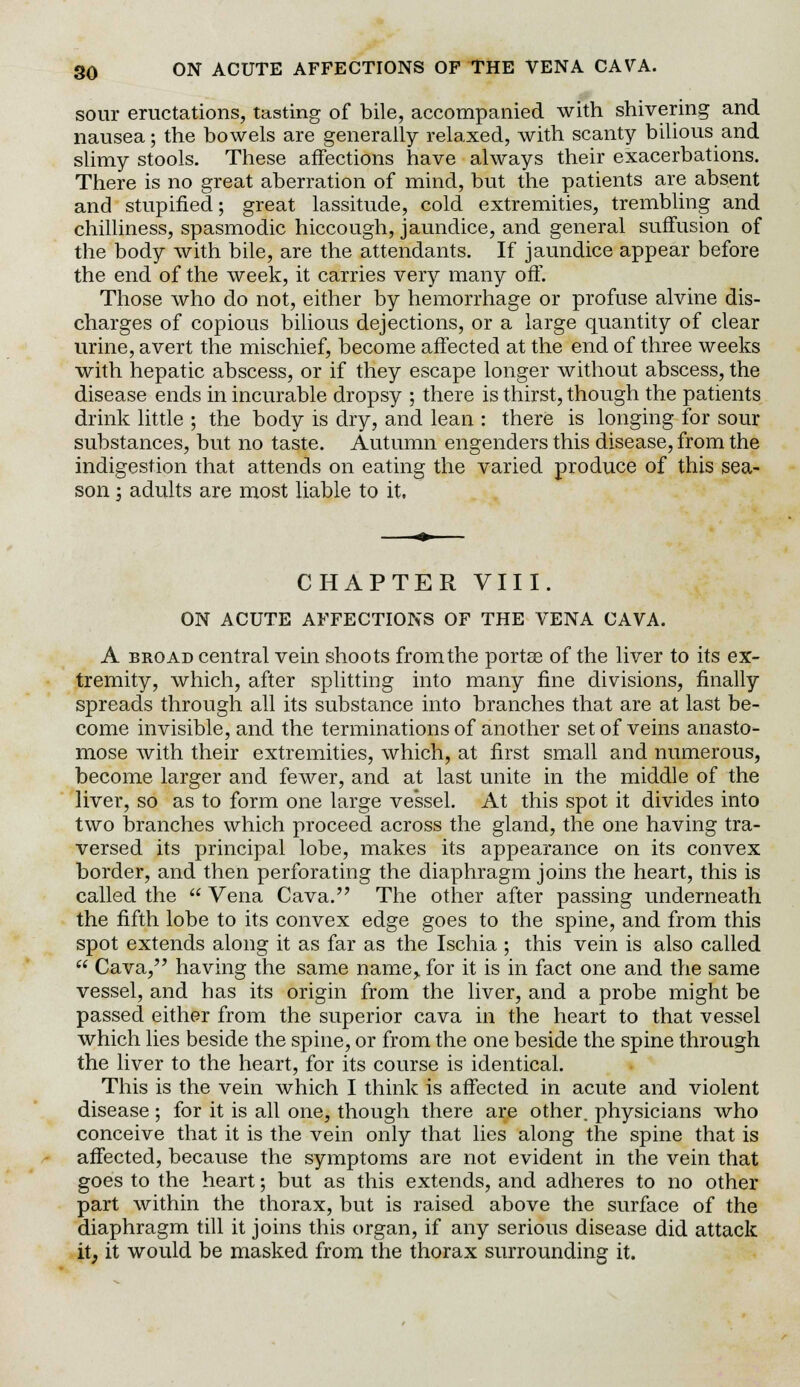 sour eructations, tasting of bile, accompanied with shivering and nausea; the bowels are generally relaxed, with scanty bilious and slimy stools. These affections have always their exacerbations. There is no great aberration of mind, but the patients are absent and stupified; great lassitude, cold extremities, trembling and chilliness, spasmodic hiccough, jaundice, and general suffusion of the body with bile, are the attendants. If jaundice appear before the end of the week, it carries very many off. Those who do not, either by hemorrhage or profuse alvine dis- charges of copious bilious dejections, or a large quantity of clear urine, avert the mischief, become affected at the end of three weeks with hepatic abscess, or if they escape longer without abscess, the disease ends in incurable dropsy ; there is thirst, though the patients drink little ; the body is dry, and lean : there is longing for sour substances, but no taste. Autumn engenders this disease, from the indigestion that attends on eating the varied produce of this sea- son -3 adults are most liable to it, CHAPTER VIII. ON ACUTE AFFECTIONS OF THE VENA CAVA. A broad central vein shoots from the porta? of the liver to its ex- tremity, which, after splitting into many fine divisions, finally spreads through all its substance into branches that are at last be- come invisible, and the terminations of another set of veins anasto- mose with their extremities, which, at first small and numerous, become larger and fewer, and at last unite in the middle of the liver, so as to form one large vessel. At this spot it divides into two branches which proceed across the gland, the one having tra- versed its principal lobe, makes its appearance on its convex border, and then perforating the diaphragm joins the heart, this is called the  Vena Cava. The other after passing underneath the fifth lobe to its convex edge goes to the spine, and from this spot extends along it as far as the Ischia ; this vein is also called  Cava, having the same name> for it is in fact one and the same vessel, and has its origin from the liver, and a probe might be passed either from the superior cava in the heart to that vessel which lies beside the spine, or from the one beside the spine through the liver to the heart, for its course is identical. This is the vein which I think is affected in acute and violent disease ; for it is all one, though there ar^ other, physicians who conceive that it is the vein only that lies along the spine that is affected, because the symptoms are not evident in the vein that goes to the heart; but as this extends, and adheres to no other part within the thorax, but is raised above the surface of the diaphragm till it joins this organ, if any serious disease did attack it; it would be masked from the thorax surrounding it.