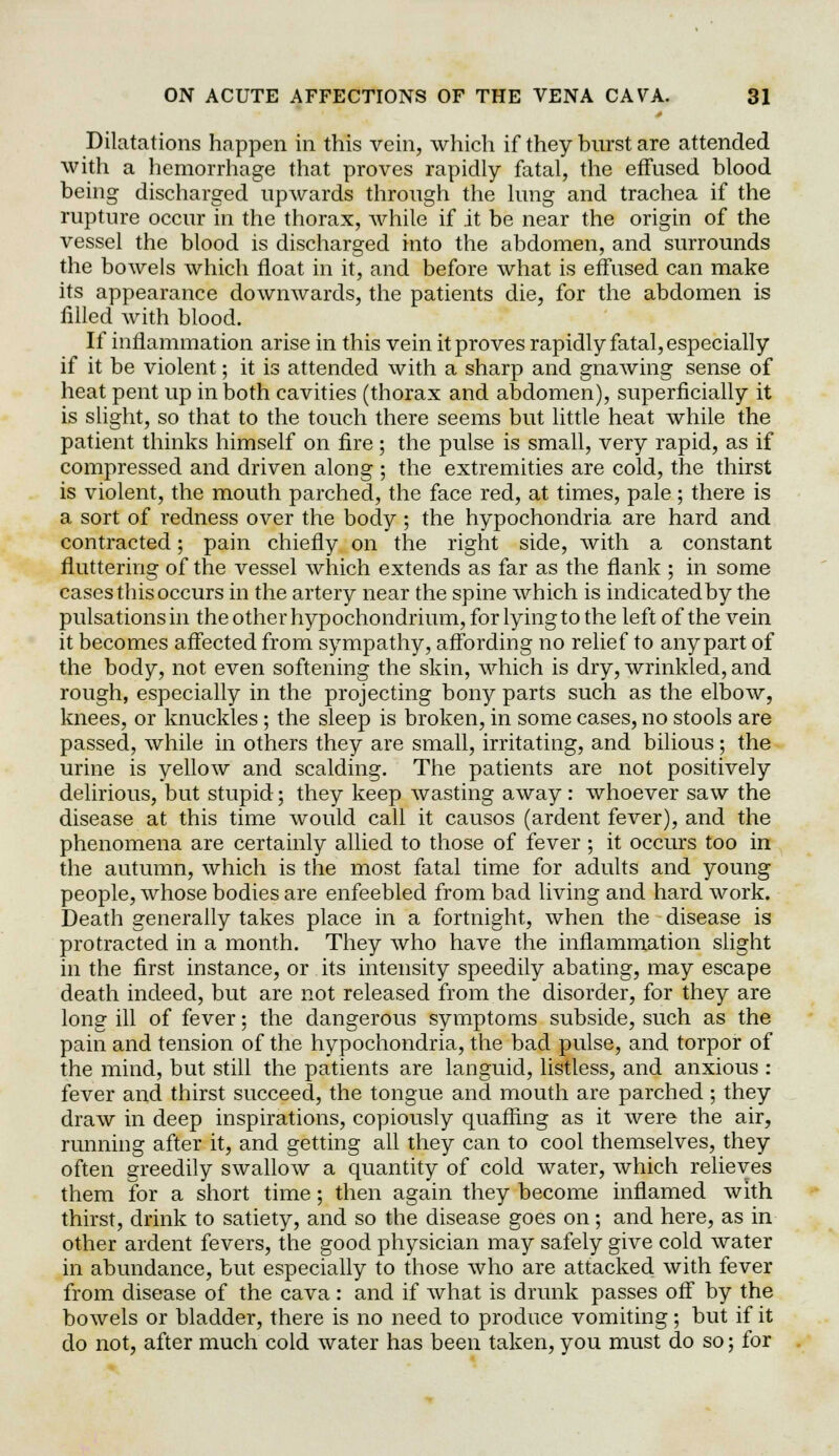 Dilatations happen in this vein, which if they burst are attended with a hemorrhage that proves rapidly fatal, the effused blood being discharged upwards through the lung and trachea if the rupture occur in the thorax, while if it be near the origin of the vessel the blood is discharged into the abdomen, and surrounds the bowels which float in it, and before what is effused can make its appearance downwards, the patients die, for the abdomen is filled with blood. If inflammation arise in this vein it proves rapidly fatal, especially if it be violent; it is attended with a sharp and gnawing sense of heat pent up in both cavities (thorax and abdomen), superficially it is slight, so that to the touch there seems but little heat while the patient thinks himself on fire ; the pulse is small, very rapid, as if compressed and driven along ; the extremities are cold, the thirst is violent, the mouth parched, the face red, at times, pale; there is a sort of redness over the body ; the hypochondria are hard and contracted; pain chiefly on the right side, with a constant fluttering of the vessel which extends as far as the flank ; in some cases this occurs in the artery near the spine which is indicatedby the pulsations in the other hypochondrium, for lying to the left of the vein it becomes affected from sympathy, affording no relief to any part of the body, not even softening the skin, which is dry, wrinkled, and rough, especially in the projecting bony parts such as the elbow, knees, or knuckles; the sleep is broken, in some cases, no stools are passed, while in others they are small, irritating, and bilious; the urine is yellow and scalding. The patients are not positively delirious, but stupid; they keep wasting away : whoever saw the disease at this time would call it causos (ardent fever), and the phenomena are certainly allied to those of fever ; it occurs too in the autumn, which is the most fatal time for adults and young people, whose bodies are enfeebled from bad living and hard work. Death generally takes place in a fortnight, when the disease is protracted in a month. They who have the inflammation slight in the first instance, or its intensity speedily abating, may escape death indeed, but are not released from the disorder, for they are long ill of fever; the dangerous symptoms subside, such as the pain and tension of the hypochondria, the bad pulse, and torpor of the mind, but still the patients are languid, listless, and anxious : fever and thirst succeed, the tongue and mouth are parched ; they draw in deep inspirations, copiously quaffing as it were the air, running after it, and getting all they can to cool themselves, they often greedily swallow a quantity of cold water, which relieves them for a short time; then again they become inflamed with thirst, drink to satiety, and so the disease goes on; and here, as in other ardent fevers, the good physician may safely give cold water in abundance, but especially to those who are attacked with fever from disease of the cava : and if what is drunk passes off by the bowels or bladder, there is no need to produce vomiting; but if it do not, after much cold water has been taken, you must do so; for
