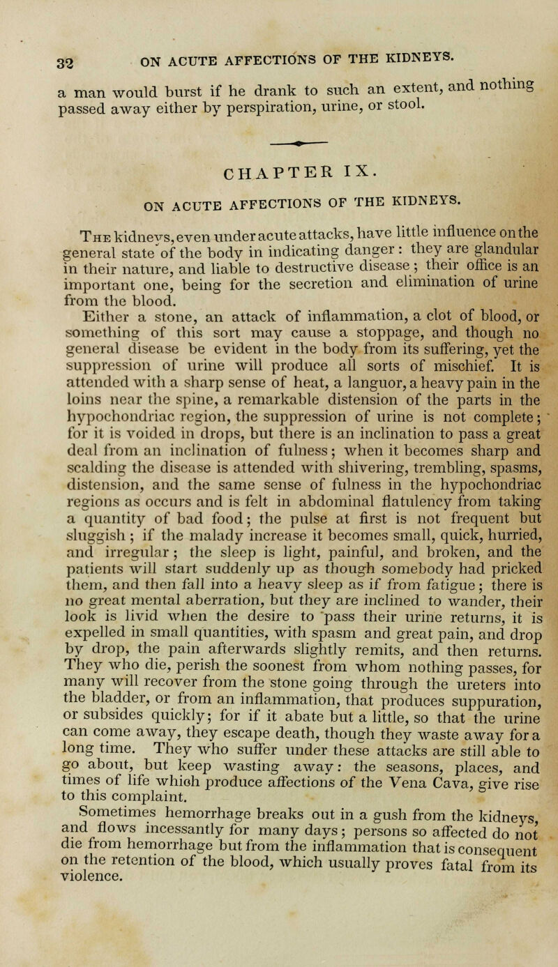 a man would burst if he drank to such an extent, and nothing passed away either by perspiration, urine, or stool. CHAPTER IX. ON ACUTE AFFECTIONS OF THE KIDNEYS. The kidnevs, even under acute attacks, have little influence on the general state'of the body in indicating danger : they are glandular in their nature, and liable to destructive disease ; their office is an important one, being for the secretion and elimination of urine from the blood. Either a stone, an attack of inflammation, a clot of blood, or something of this sort may cause a stoppage, and though no general disease be evident in the body from its suffering, yet the suppression of urine will produce all sorts of mischief. It is attended with a sharp sense of heat, a languor, a heavy pain in the loins near the spine, a remarkable distension of the parts in the hypochondriac region, the suppression of urine is not complete; for it is voided in drops, but there is an inclination to pass a great deal from an inclination of fulness; when it becomes sharp and scalding the disease is attended with shivering, trembling, spasms, distension, and the same sense of fulness in the hypochondriac regions as occurs and is felt in abdominal flatulency from taking a quantity of bad food; the pulse at first is not frequent but sluggish ; if the malady increase it becomes small, quick, hurried, and irregular; the sleep is light, painful, and broken, and the patients will start suddenly up as though somebody had pricked them, and then fall into a heavy sleep as if from fatigue; there is no great mental aberration, but they are inclined to wander, their look is livid when the desire to pass their urine returns, it is expelled in small quantities, with spasm and great pain, and drop by drop, the pain afterwards slightly remits, and then returns. They who die, perish the soonest from whom nothing passes, for many will recover from the stone going through the ureters into the bladder, or from an inflammation, that produces suppuration, or subsides quickly; for if it abate but a little, so that the urine can come away, they escape death, though they waste away for a long time. They who suffer under these attacks are still able to go about, but keep wasting away: the seasons, places, and times of life which produce affections of the Vena Cava, give rise to this complaint. Sometimes hemorrhage breaks out in a gush from the kidneys and flows incessantly for many days; persons so affected do not die from hemorrhage but from the inflammation that is consequent on the retention of the blood, which usually proves fatal from its violence.