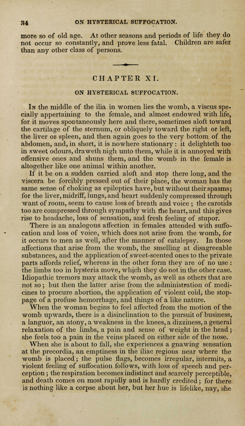 more so of old age. At other seasons and periods of life they do not occur so constantly, and prove less fatal. Children are safer than any other class of persons. CHAPTER XI. ON HYSTERICAL SUFFOCATION. In the middle of the ilia in women lies the womb, a viscus spe- cially appertaining to the female, and almost endowed with life, for it moves spontaneously here and there, sometimes aloft toward the cartilage of the sternum, or obliquely toward the right or left, the liver or spleen, and then again goes to the very bottom of the abdomen, and, in short, it is nowhere stationary : it delighteth too in sweet odours, draweth nigh unto them, while it is annoyed with offensive ones and shuns them, and the womb in the female is altogether like one animal within another. If it be on a sudden carried aloft and stop there long, and the viscera be forcibly pressed out of their place, the woman has the same sense of choking as epileptics have, but without their spasms; for the liver, midriff, lungs, and heart suddenly compressed through want of room, seem to cause loss of breath and voice ; the carotids too are compressed through sympathy with the heart, and this gives rise to headache, loss of sensation, and fresh feeling of stupor. There is an analogous affection in females attended with suffo- cation and loss of voice, which does not arise from the womb, for it occurs to men as well, after the manner of catalepsy. In those affections that arise from the womb, the smelling at disagreeable substances, and the application of sweet-scented ones to the private parts affords relief, whereas in the other form they are of no use : the limbs too in hysteria move, which they do not in the other case. Idiopathic tremors may attack the womb, as well as others that are not so ; but then the latter arise from the administration of medi- cines to procure abortion, the application of violent cold, the stop- page of a profuse hemorrhage, and things of a like nature. When the woman begins to feel affected from the motion of the womb upwards, there is a disinclination to the pursuit of business, a languor, an atony, a weakness in the knees, a dizziness, a general relaxation of the limbs, a pain and sense of weight in the head ; she feels too a pain in the veins placed on either side of the nose. When she is about to fall, she experiences a gnawing sensation at the precordia, an emptiness in the iliac regions near where the womb is placed; the pulse flags, becomes irregular, intermits, a violent feeling of suffocation follows, with loss of speech and per- ception ; the respiration becomes indistinct and scarcely perceptible, and death comes on most rapidly and is hardly credited; for there is nothing like a corpse about her, but her hue is lifelike, nay, she