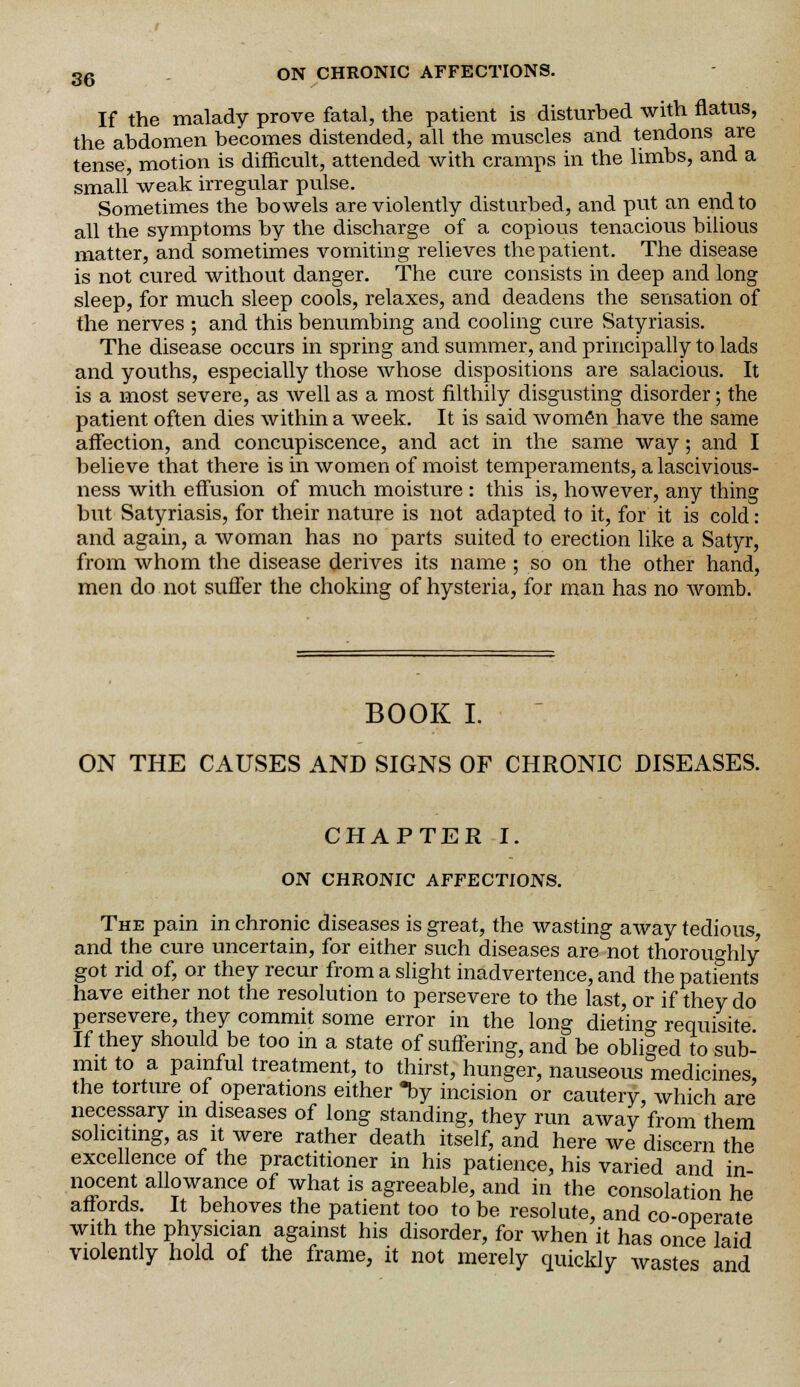 If the malady prove fatal, the patient is disturbed with flatus, the abdomen becomes distended, all the muscles and tendons are tense, motion is difficult, attended with cramps in the limbs, and a small' weak irregular pulse. Sometimes the bowels are violently disturbed, and put an end to all the symptoms by the discharge of a copious tenacious bilious matter, and sometimes vomiting relieves the patient. The disease is not cured without danger. The cure consists in deep and long sleep, for much sleep cools, relaxes, and deadens the sensation of the nerves ; and this benumbing and cooling cure Satyriasis. The disease occurs in spring and summer, and principally to lads and youths, especially those whose dispositions are salacious. It is a most severe, as well as a most filthily disgusting disorder; the patient often dies within a week. It is said women have the same affection, and concupiscence, and act in the same way; and I believe that there is in women of moist temperaments, a lascivious- ness with effusion of much moisture : this is, however, any thing but Satyriasis, for their nature is not adapted to it, for it is cold: and again, a woman has no parts suited to erection like a Satyr, from whom the disease derives its name ; so on the other hand, men do not suffer the choking of hysteria, for man has no womb. BOOK I. ON THE CAUSES AND SIGNS OF CHRONIC DISEASES. CHAPTER I. ON CHRONIC AFFECTIONS. The pain in chronic diseases is great, the wasting away tedious, and the cure uncertain, for either such diseases are not thoroughly got rid of, or they recur from a slight inadvertence, and the patients have either not the resolution to persevere to the last, or if they do persevere, they commit some error in the long dieting requisite If they should be too in a state of suffering, and be obliged to sub- mit to a painful treatment, to thirst, hunger, nauseous medicines, the torture of operations either *by incision or cautery, which are necessary in diseases of long standing, they run away from them soliciting, as it were rather death itself, and here we discern the excellence of the practitioner in his patience, his varied and in- nocent allowance of what is agreeable, and in the consolation he affords. It behoves the patient too to be resolute, and co-operate with the Physician against his disorder, for when it has once laid violently hold of the frame, it not merely quickly wastes and