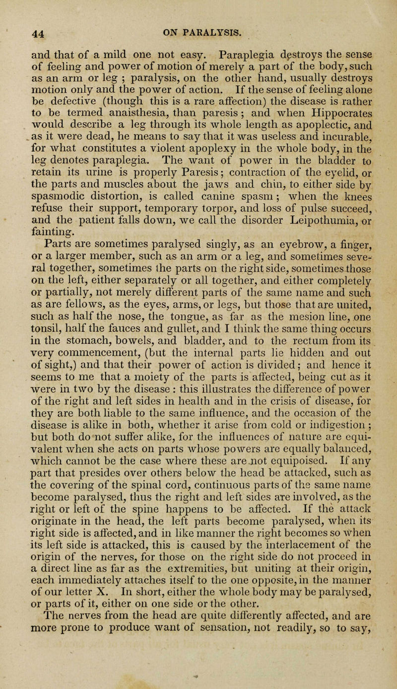 and that of a mild one not easy. Paraplegia destroys the sense of feeling and power of motion of merely a part of the body, such as an arm or leg ; paralysis, on the other hand, usually destroys motion only and the power of action. If the sense of feeling alone be defective (though this is a rare affection) the disease is rather to be termed anaisthesia, than paresis ; and when Hippocrates would describe a leg through its whole length as apoplectic, and . as it were dead, he means to say that it was useless and incurable, for what constitutes a violent apoplexy in the whole body, in the leg denotes paraplegia. The want of power in the bladder to retain its urine is properly Paresis; contraction of the eyelid, or the parts and muscles about the jaws and chin, to either side by spasmodic distortion, is called canine spasm; when the knees refuse their support, temporary torpor, and loss of pulse succeed, and the patient falls down, we call the disorder Leipothumia, or fainting. Parts are sometimes paralysed singly, as an eyebrow, a finger, or a larger member, such as an arm or a leg, and sometimes seve- ral together, sometimes the parts on the right side, sometimes those on the left, either separately or all together, and either completely or partially, not merely different parts of the same name and such as are fellows, as the eyes, arms, or legs, but those that are united, such as half the nose, the tongue, as far as the mesion line, one tonsil, half the fauces and gullet, and I think the same thing occurs in the stomach, bowels, and bladder, and to the rectum from its very commencement, (but the internal parts he hidden and out of sight,) and that their power of action is divided; and hence it seems to me that a moiety of the parts is affected, being cut as it were in two by the disease : this illustrates the difference of power of the right and left sides in health and in the crisis of disease, for they are both liable to the same influence, and the occasion of the disease is alike in both, whether it arise from cold or indigestion; but both do not suffer alike, for the influences of nature are equi- valent when she acts on parts whose powers are equally balanced, which cannot be the case where these are .not equipoised. If any part that presides over others below the head be attacked, such as the covering of the spinal cord, continuous parts of the same name become paralysed, thus the right and left sides ate involved, as the right or left of the spine happens to be affected. If the attack originate in the head, the left parts become paralysed, when its right side is affected, and in like manner the right becomes so When its left side is attacked, this is caused by the interlacement of the origin of the nerves, for those on the right side do not proceed in a direct line as far as the extremities, but uniting at their origin, each immediately attaches itself to the one opposite, in the manner of our letter X. In short, either the whole body may be paralysed, or parts of it, either on one side or the other. The nerves from the head are quite differently affected, and are more prone to produce want of sensation, not readily, so to say,