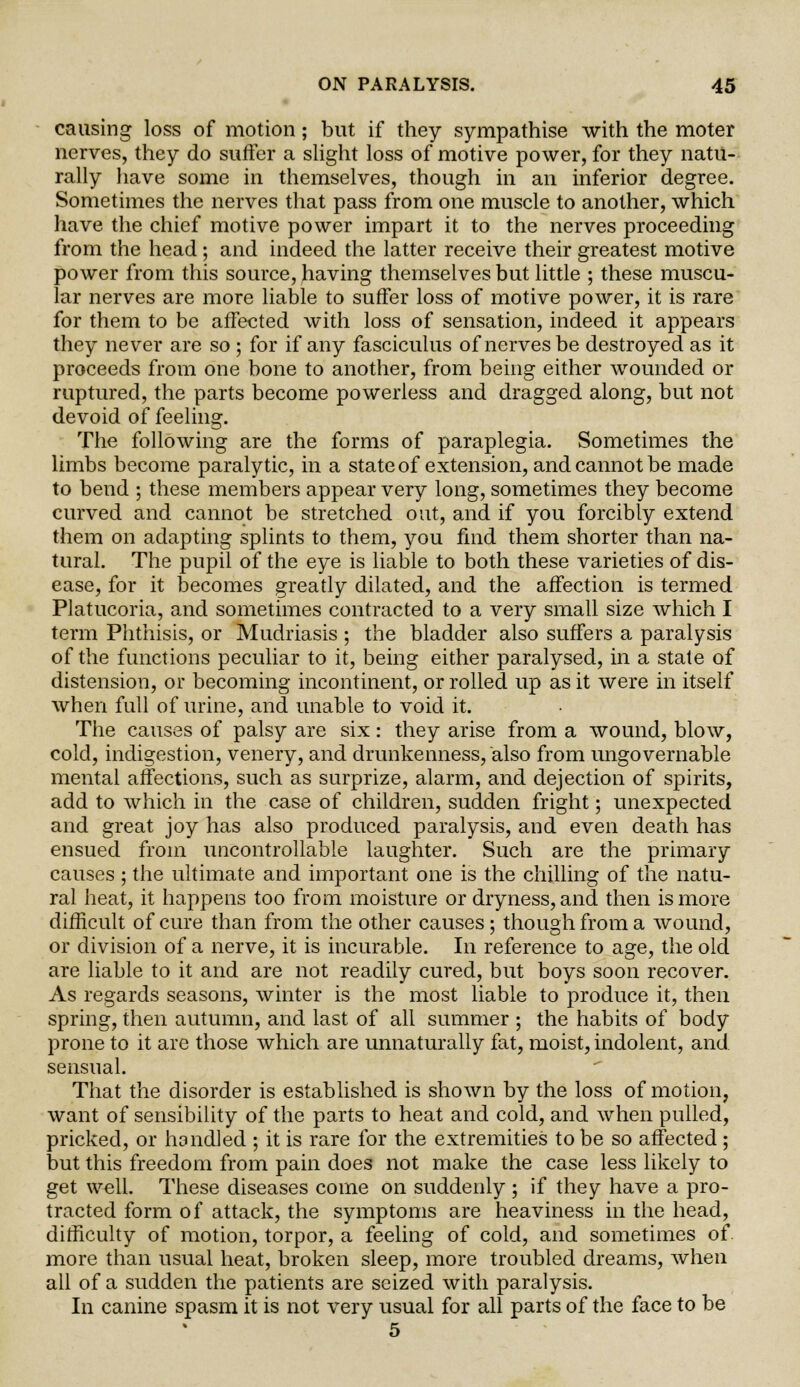 causing loss of motion; but if they sympathise with the moter nerves, they do suffer a slight loss of motive power, for they natu- rally have some in themselves, though in an inferior degree. Sometimes the nerves that pass from one muscle to another, which have the chief motive power impart it to the nerves proceeding from the head ; and indeed the latter receive their greatest motive power from this source, having themselves but little ; these muscu- lar nerves are more liable to suffer loss of motive power, it is rare for them to be affected with loss of sensation, indeed it appears they never are so ; for if any fasciculus of nerves be destroyed as it proceeds from one bone to another, from being either wounded or ruptured, the parts become powerless and dragged along, but not devoid of feeling. The following are the forms of paraplegia. Sometimes the limbs become paralytic, in a state of extension, and cannot be made to bend ; these members appear very long, sometimes they become curved and cannot be stretched out, and if you forcibly extend them on adapting splints to them, you find them shorter than na- tural. The pupil of the eye is liable to both these varieties of dis- ease, for it becomes greatly dilated, and the affection is termed Platucoria, and sometimes contracted to a very small size which I term Phthisis, or Mudriasis ; the bladder also suffers a paralysis of the functions peculiar to it, being either paralysed, in a state of distension, or becoming incontinent, or rolled up as it were in itself when full of urine, and unable to void it. The causes of palsy are six: they arise from a wound, blow, cold, indigestion, venery, and drunkenness, also from ungovernable mental affections, such as surprize, alarm, and dejection of spirits, add to which in the case of children, sudden fright; unexpected and great joy has also produced paralysis, and even death has ensued from uncontrollable laughter. Such are the primary causes ; the ultimate and important one is the chilling of the natu- ral heat, it happens too from moisture or dryness, and then is more difficult of cure than from the other causes ; though from a wound, or division of a nerve, it is incurable. In reference to age, the old are liable to it and are not readily cured, but boys soon recover. As regards seasons, winter is the most liable to produce it, then spring, then autumn, and last of all summer ; the habits of body prone to it are those which are unnaturally fat, moist, indolent, and sensual. That the disorder is established is shown by the loss of motion, want of sensibility of the parts to heat and cold, and when pulled, pricked, or handled ; it is rare for the extremities to be so affected ; but this freedom from pain does not make the case less likely to get well. These diseases come on suddenly ; if they have a pro- tracted form of attack, the symptoms are heaviness in the head, difficulty of motion, torpor, a feeling of cold, and sometimes of more than usual heat, broken sleep, more troubled dreams, when all of a sudden the patients are seized with paralysis. In canine spasm it is not very usual for all parts of the face to be 5