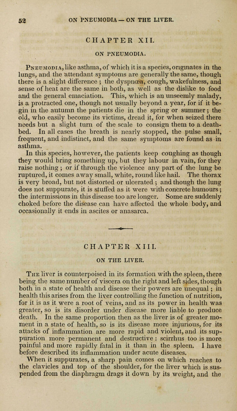 CHAPTER XII. ON PNEUMODIA. Pneumodia, like asthma, of which it is a species, originates in the lungs, and the attendant symptoms are generally the same, though there is a slight difference ; the dyspncea, cough, wakefulness, and sense of heat are the same in both, as well as the dislike to food and the general emaciation. This, which is an unseemly malady, is a protracted one, though not usually beyond a year, for if it be- gin in the autumn the patients die in the spring or summer; the old, who easily become its victims, dread it, for when seized there needs but a slight turn of the scale to consign them to a death- bed. In all cases the breath is nearly stopped, the pulse small, frequent, and indistinct, and the same symptoms are found as in asthma. In this species, however, the patients keep coughing as though they would bring something up, but they labour in vain, for they raise nothing ; or if through the violence any part of the lung be ruptured, it comes away small, white, round like hail. The thorax is very broad, but not distorted or ulcerated ; and though the lung does not suppurate, it is stuffed as it were with concrete humours; the intermissions in this disease too are longer. Some are suddenly choked before the disease can have affected the whole body, and occasionally it ends in ascites or anasarca. CHAPTER XIII. ON THE LIVER. The liver is counterpoised in its formation with the spleen, there being the same number of viscera on the right and left sides, though both in a state of health and disease their powers are unequal; in health this arises from the liver controlling the function of nutrition, for it is as it were a root of veins, and as its power in health was greater, so is its disorder under disease more liable to produce death. In the same proportion then as the liver is of greater mo- ment in a state of health, so is its disease more injurious, for its attacks of inflammation are more rapid and violent, and its sup- puration more permanent and destructive : scirrhus too is more painful and more rapidly fatal in it than in the spleen. I have before described its inflammation under acute diseases. When it suppurates, a sharp pain comes on which reaches to the clavicles and top of the shoulder, for the liver which is sus- pended from the diaphragm drags it down by its weight, and the