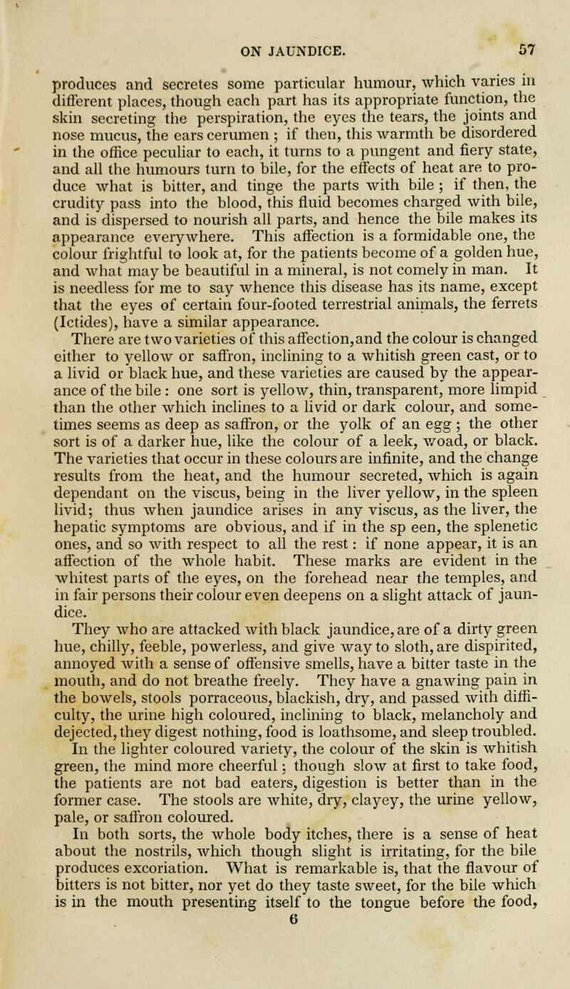 produces and secretes some particular humour, which varies in different places, though each part has its appropriate function, the skin secreting the perspiration, the eyes the tears, the joints and nose mucus, the ears cerumen ; if then, this warmth be disordered in the office peculiar to each, it turns to a pungent and fiery state, and all the humours turn to bile, for the effects of heat are to pro- duce what is bitter, and tinge the parts with bile ; if then, the crudity pass into the blood, this fluid becomes charged with bile, and is dispersed to nourish all parts, and hence the bile makes its appearance everywhere. This affection is a formidable one, the colour frightful to look at, for the patients become of a golden hue, and what maybe beautiful in a mineral, is not comely in man. It is needless for me to say whence this disease has its name, except that the eyes of certain four-footed terrestrial animals, the ferrets (Ictides), have a similar appearance. There are two varieties of this affection,and the colour is changed either to yellow or saffron, inclining to a whitish green cast, or to a livid or black hue, and these varieties are caused by the appear- ance of the bile : one sort is yellow, thin, transparent, more limpid than the other which inclines to a livid or dark colour, and some- times seems as deep as saffron, or the yolk of an egg ; the other sort is of a darker hue, like the colour of a leek, woad, or black. The varieties that occur in these colours are infinite, and the change results from the heat, and the humour secreted, which is again dependant on the viscus, being in the liver yellow, in the spleen livid; thus when jaundice arises in any viscus, as the liver, the hepatic symptoms are obvious, and if in the sp een, the splenetic ones, and so with respect to all the rest: if none appear, it is an affection of the whole habit. These marks are evident in the whitest parts of the eyes, on the forehead near the temples, and in fair persons their colour even deepens on a slight attack of jaun- dice. They who are attacked with black jaundice, are of a dirty green hue, chilly, feeble, powerless, and give way to sloth, are dispirited, annoyed with a sense of offensive smells, have a bitter taste in the mouth, and do not breathe freely. They have a gnawing pain in the bowels, stools porraceous, blackish, dry, and passed with diffi- culty, the urine high coloured, inclining to black, melancholy and dejected, they digest nothing, food is loathsome, and sleep troubled. In the lighter coloured variety, the colour of the skin is whitish green, the mind more cheerful: though slow at first to take food, the patients are not bad eaters, digestion is better than in the former case. The stools are white, dry, clayey, the urine yellow, pale, or saffron coloured. In both sorts, the whole body itches, there is a sense of heat about the nostrils, which though slight is irritating, for the bile produces excoriation. What is remarkable is, that the flavour of bitters is not bitter, nor yet do they taste sweet, for the bile which is in the mouth presenting itself to the tongue before the food, 6