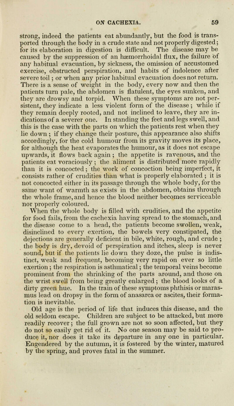 strong, indeed the patients eat abundantly, but the food is trans- ported through the body in a crude state and not properly digested; for its elaboration in digestion is difficult. The disease may be caused by the suppression of an haemorrhoidal flux, the failure of any habitual evacuation, by sickness, the omission of accustomed exercise, obstructed perspiration, and habits of indolence after severe toil; or when any prior habitual evacuation does not return. There is a sense of weight in the body, every now and then the patients turn pale, the abdomen is flatulent, the eyes sunken, and they are drowsy and torpid. When these symptoms are not per- sistent, they indicate a less violent form of the disease; while if they remain deeply rooted, and not inclined to leave, they are in- dications of a severer one. In standing the feet and legs swell, and this is the case with the parts on which the patients rest when they lie down ; if they change their posture, this appearance also shifts accordingly, for the cold humour from its gravity moves its place, for although the heat evaporates the humour, as it does not escape upwards, it flows back again ; the appetite is ravenous, and the patients eat voraciously ; the aliment is distributed more rapidly than it is concocted; the work of concoction being imperfect, it consists rather of crudities than what is properly elaborated ; it is not concocted either in its passage through the whole body, for the same want of warmth as exists in the abdomen, obtains through the whole frame, and hence the blood neither becomes serviceable nor properly coloured. When the whole body is filled with crudities, and the appetite for food fails, from the cachexia having spread to the stomach, and the disease come to a head, the patients become swollen, weak, disinclined to every exertion, the bowels very constipated, the dejections are generally deficient in bile, white, rough, and crude ; the body is dry, devoid of perspiration and itches, sleep is never sound, but if the patients lie down they doze, the pulse is indis- tinct, weak and frequent, becoming very rapid on ever so little exertion; the respiration is asthmatical; the temporal veins become prominent from the shrinking of the parts around, and those on the wrist swell from being greatly enlarged; the blood looks of a dirty green hue. In the train of these symptoms phthisis or maras- mus lead on dropsy in the form of anasarca or ascites, their forma- tion is inevitable. Old age is the period of life that induces this disease, and the old seldom escape. Children are subject to be attacked, but more readily recover; the full grown are not so soon affected, but they do not so easily get rid of it. No one season may be said to pro- duce it, nor does it take its departure in any one in particular. Engendered by the autumn, it is fostered by the winter, matured by the spring, and proves fatal in the summer.