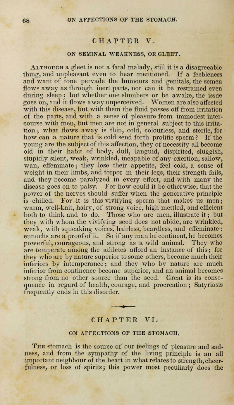 CHAPTER V. ON SEMINAL WEAKNESS, OR GLEET. Although a gleet is not a fatal malady, still it is a disagreeable thing, and unpleasant even to hear mentioned. If a feebleness and want of tone pervade the humours and genitals, the semen flows away as through inert parts, nor can it be restrained even during sleep ; but whether one slumbers or be awake, the issue goes on, and it flows away unperceived. Women are also affected with this disease, but with them the fluid passes off from irritation of the parts, and with a sense of pleasure from immodest inter- course with men, but men are not in general subject to this irrita- tion ; what flows away is thin, cold, colourless, and sterile, for how can a nature that is cold send forth prolific sperm ? If the young are the subject of this affection, they of necessity all become old in their habit of body, dull, languid, dispirited, sluggish, stupidly silent, weak, wrinkled, incapable of any exertion, sallow, wan, effeminate; they lose their appetite, feel cold, a sense of weight in their limbs, and torpor in their legs, their strength fails, and they become paralyzed in every effort, and with many the disease goes on to palsy. For how could it be otherwise, that the power of the nerves should suffer when the generative principle is chilled. For it is this vivifying sperm that makes us men; warm, well-knit, hairy, of strong voice, high mettled, and efficient both to think and to do. Those who are men, illustrate it; but they with whom the vivifying seed does not abide, are wrinkled, weak, with squeaking voices, hairless, beardless, and effeminate : eunuchs are a proof of it. So if any man be continent, he becomes powerful, courageous, and strong as a wild animal. They who are temperate among the athletes afford an instance of this; for they who are by nature superior to some others, become much their inferiors by intemperance; and they who by nature are much inferior from continence become superior, and an animal becomes strong from no other source than the seed. Great is its conse- quence in regard of health, courage, and procreation; Satyriasis frequently ends in this disorder. CHAPTER VI. ON AFFECTIONS OF THE STOMACH. The stomach is the source of our feelings of pleasure and sad- ness, and from the sympathy of the living principle is an all important neighbour of the heart in what relates to strength, cheer- fulness, or loss of spirits; this power most peculiarly does the