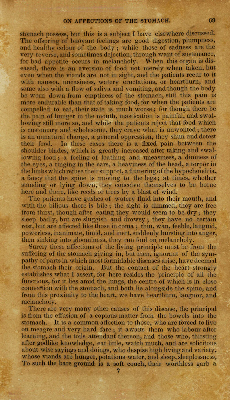 stomach possess, but this is a subject I have elsewhere discussed. The offspring of buoyant feelings are good digestion, plumpness, and healthy colour of the body; while those of sadness are the very reverse, and sometimes dejection, through want of sustenance, for bad appetite occurs in melancholy. When this organ is dis- eased, there is an aversion of food not merely when taken, but even when the viands are not in sight, and the patients recur to it with nausea, uneasiness, watery eructations, or heartburn, and some also with a flow of saliva and vomiting, and though the body be worn down from emptiness of the stomach, still this pain is more endurable than that of taking food, for when the patients are compelled to eat, their state is much worse ; for though there be the pain of hunger in the mouth, mastication is painful, and swal- lowing still more so, and while the patients reject that food which is customary and wholesome, they crave what is unwonted ; there is an unnatural change, a general oppression, they shun and detest their food. In these cases there is a fixed pain between the shoulder blades, which is greatly increased after taking and swal- lowing food; a feeling of loathing and uneasiness, a dimness of the eyes, a ringing in the ears, a heaviness of the head, a torpor in the limbs whichrefuse their support, a fluttering of the hypochondria, a fancy that the spine is moving to the legs; at times, whether standing or lying down, they conceive themselves to be borne here and there, like reeds or trees by a blast of wind. The patients have gushes of watery fluid into their mouth, and with the bilious there is bile ; the sight is dimmed, they are free from thirst, though after eating they would seem to be dry; they sleep badly, but are sluggish and drowsy ; they have no certain rest, but are affected like those in coma ; thin, wan, feeble, languid, powerless, inanimate, timid, and inert, suddenly bursting into anger, then sinking into gloominess, they run foul on. melancholy. Surely these affections of the living principle must be from the suffering of the stomach giving in, but men, ignorant of the sym- pathy of parts in which most formidable diseases arise, have deemed the stomach their origin. But the contact of the heart strongly establishes what I assert, for here resides the principle of all the functions, for it lies amid the lungs, the centre of which is in close connection with the stomach, and both lie alongside the spine, and from this proximity to the heart, we have heartburn, languor, and melancholy. There are very many other causes of this disease, the principal is from the effusion of a copious matter from the bowels into the stomach. It is a common affection to those, who are forced to live on meagre and very hard fare ; it awaits them who labour after learning, and the toils attendant thereon, and those who, thirsting after godlike knowledge, eat little, watch much, and are solicitous about wise sayings and doings, who despise high living and variety, whose viands are hunger, potations water, and sleep, sleeplessness, To such the bare ground is a soft couch, their worthless garb a 7