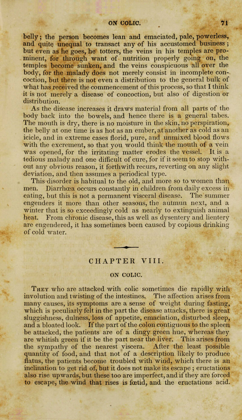 belly; the person becomes lean and emaciated, pale, powerless, and quite unequal to transact any of his accustomed business; but even as he goes, he totters, the veins in his temples are pro- minent, for through want of nutrition properly going on, the temples become sunken, and the veins conspicuous all over the body, for the malady does not merely consist in incomplete con- coction, but there is not even a distribution to the general bulk of what has received the commencement of this process, so that I think it is not merely a disease of concoction, but also of digestion or distribution. As the disease increases it draws material from all parts of the body back into the bowels, and hence there is a general tabes. The mouth is dry, there is no moisture in the skin, no perspiration, the belly at one time is as hot as an ember, at another as cold as an icicle, and in extreme cases florid, pure, and unmixed blood flows with the excrement, so that you would think the mouth of a vein was opened, for the irritating matter erodes the vessel. It is a tedious malady and one difficult of cure, for if it seem to stop with- out any obvious reason, it forthwith recurs, reverting on any slight deviation, and then assumes a periodical type. This disorder is habitual to the old, and more so to women than men. Diarrhoea occurs constantly in children from daily excess in eating, but this is not a permanent visceral disease. The summer engenders it more than other seasons, the autmun next, and a winter that is so exceedingly cold as nearly to extinguish animal heat. From chronic disease, this as well as dysentery and lientery are engendered, it has sometimes been caused by copious drinking of cold water. CHAPTER VIII. ON COLIC. They who are attacked with colic sometimes die rapidly with involution and twisting of the intestines. The affection arises from many causes, its symptoms are a sense of weight during fasting, which is peculiarly felt in the part the disease attacks, there is great sluggishness, dulness, loss of appetite, emaciation, disturbed sleep, and a bloated look. If the part of the colon contiguous to the spleen be attacked, the patients are of a dingy green hue, whereas they are whitish green if it be the part near the liver. This arises from the sympathy of the nearest viscera. After the least possible quantity of food, and that not of a description likely to produce flatus, the patients become troubled with wind, which there is an inclination to get rid of, but it does not make its escape ; eructations also rise upwards, but these too are imperfect, and if they are forced to escape, the wind that rises is foetid, and the eructations acid.