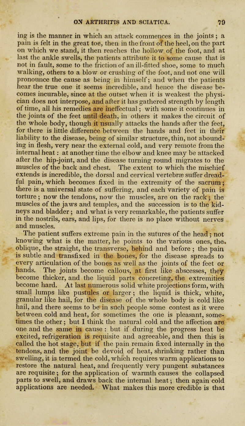 ing is the manner in which an attack commences in the joints ; a pain is felt in the great toe, then in the front of the heel, on the part on which we stand, it then reaches the hollow of the foot, and at last the ankle swells, the patients attribute it to some cause that is not in fault, some to the friction of an ill-fitted shoe, some to much walking, others to a blow or crushing of the foot, and not one will pronounce the cause as being in himself; and when the patients hear the true one it seems incredible, and hence the disease be- comes incurable, since at the outset when it is weakest the physi- cian does not interpose, and after it has gathered strength by length of time, all his remedies are ineffectual; with some it continues in the joints of the feet until death, in others it makes the circuit of the whole body, though it usually attacks the hands after the feet, for there is little difference between the hands and feet in their liability to the disease, being of similar structure, thin, not abound- ing in flesh, very near the external cold, and very remote from the internal heat: at another time the elbow and knee may be attacked after the hip-joint, and the disease turning round migrates to the muscles of the back and chest. The extent to which the mischief extends is incredible, the dorsal and cervical vertebras suffer dread- ful pain, which becomes fixed in the extremity of the sacrum; there is a universal state of suffering, and each variety of pain is torture ; now the tendons, now the muscles, are on the rack; the muscles of the jaws and temples, and the succession is to the kid- neys and bladder; and what is very remarkable, the patients suffer in the nostrils, ears, and lips, for there is no place without nerves and muscles. The patient suffers extreme pain in the sutures of the head; not knowing what is the matter, he points to the various ones, the. oblique, the straight, the transverse, behind and before ; the pain is subtle and transfixed in the bones, for the disease spreads to every articulation of the bones as well as the joints of the feet or hands. The joints become callous, at first like abscesses, they become thicker, and the liquid parts concreting, the extremities become hard. At last numerous solid white projections form, with small lumps like pustules or larger; the liquid is thick, white, granular like hail, for the disease of the whole body is cold like hail, and there seems to be in such people some contest as it were between cold and heat, for sometimes the one is pleasant, some- times the other; but I think the natural cold and the affection are one and the same in cause : but if during the progress heat be excited, refrigeration is requisite and agreeable, and then this is called the hot stage, but if the pain remain fixed internally in the tendons, and the joint be devoid of heat, shrinking rather than swelling, it is termed the cold, which requires warm applications to restore the natural heat, and frequently very pungent substances are requisite ; for the application of warmth causes the collapsed parts to swell, and draws back the internal heat; then again cold applications are needed. What makes this more credible is that