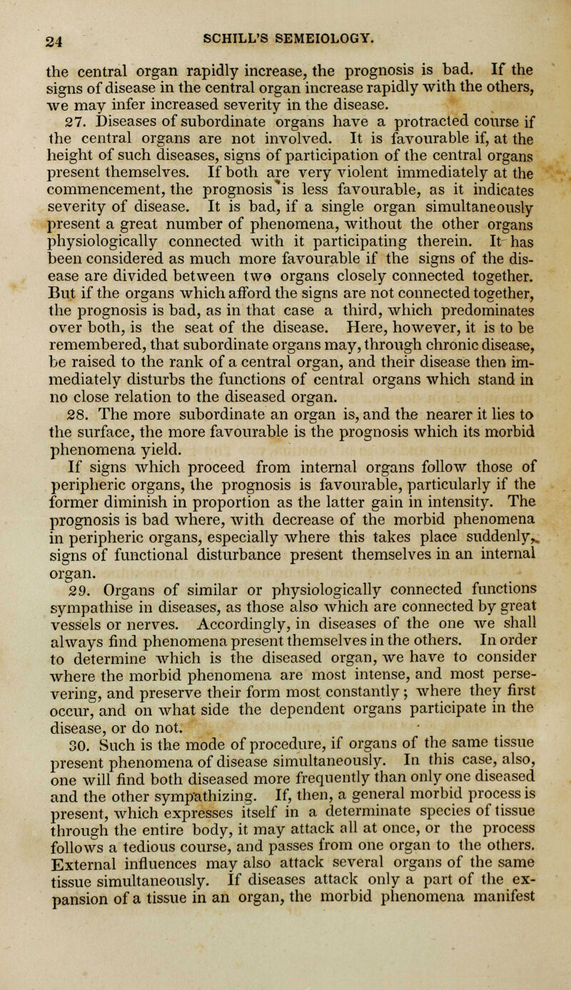 the central organ rapidly increase, the prognosis is bad. If the signs of disease in the central organ increase rapidly with the others, we may infer increased severity in the disease. 27. Diseases of subordinate organs have a protracted course if the central organs are not involved. It is favourable if, at the height of such diseases, signs of participation of the central organs present themselves. If both are very violent immediately at the commencement, the prognosis'^ less favourable, as it indicates severity of disease. It is bad, if a single organ simultaneously present a great number of phenomena, without the other organs physiologically connected with it participating therein. It has been considered as much more favourable if the signs of the dis- ease are divided between two organs closely connected together. But if the organs which afford the signs are not connected together, the prognosis is bad, as in that case a third, which predominates over both, is the seat of the disease. Here, however, it is to be remembered, that subordinate organs may, through chronic disease, be raised to the rank of a central organ, and their disease then im- mediately disturbs the functions of central organs which stand in no close relation to the diseased organ. 28. The more subordinate an organ is, and the nearer it lies to the surface, the more favourable is the prognosis which its morbid phenomena yield. If signs which proceed from internal organs follow those of peripheric organs, the prognosis is favourable, particularly if the former diminish in proportion as the latter gain in intensity. The prognosis is bad where, with decrease of the morbid phenomena in peripheric organs, especially where this takes place suddenly^ signs of functional disturbance present themselves in an internal organ. 29. Organs of similar or physiologically connected functions sympathise in diseases, as those also which are connected by great vessels or nerves. Accordingly, in diseases of the one we shall always find phenomena present themselves in the others. In order to determine which is the diseased organ, we have to consider where the morbid phenomena are most intense, and most perse- vering, and preserve their form most constantly; where they first occur, and on what side the dependent organs participate in the disease, or do not. 30. Such is the mode of procedure, if organs of the same tissue present phenomena of disease simultaneously. In this case, also, one will find both diseased more frequently than only one diseased and the other sympathizing. If, then, a general morbid process is present, which expresses itself in a determinate species of tissue through the entire body, it may attack all at once, or the process follows a tedious course, and passes from one organ to the others. External influences may also attack several organs of the same tissue simultaneously. If diseases attack only a part of the ex- pansion of a tissue in an organ, the morbid phenomena manifest