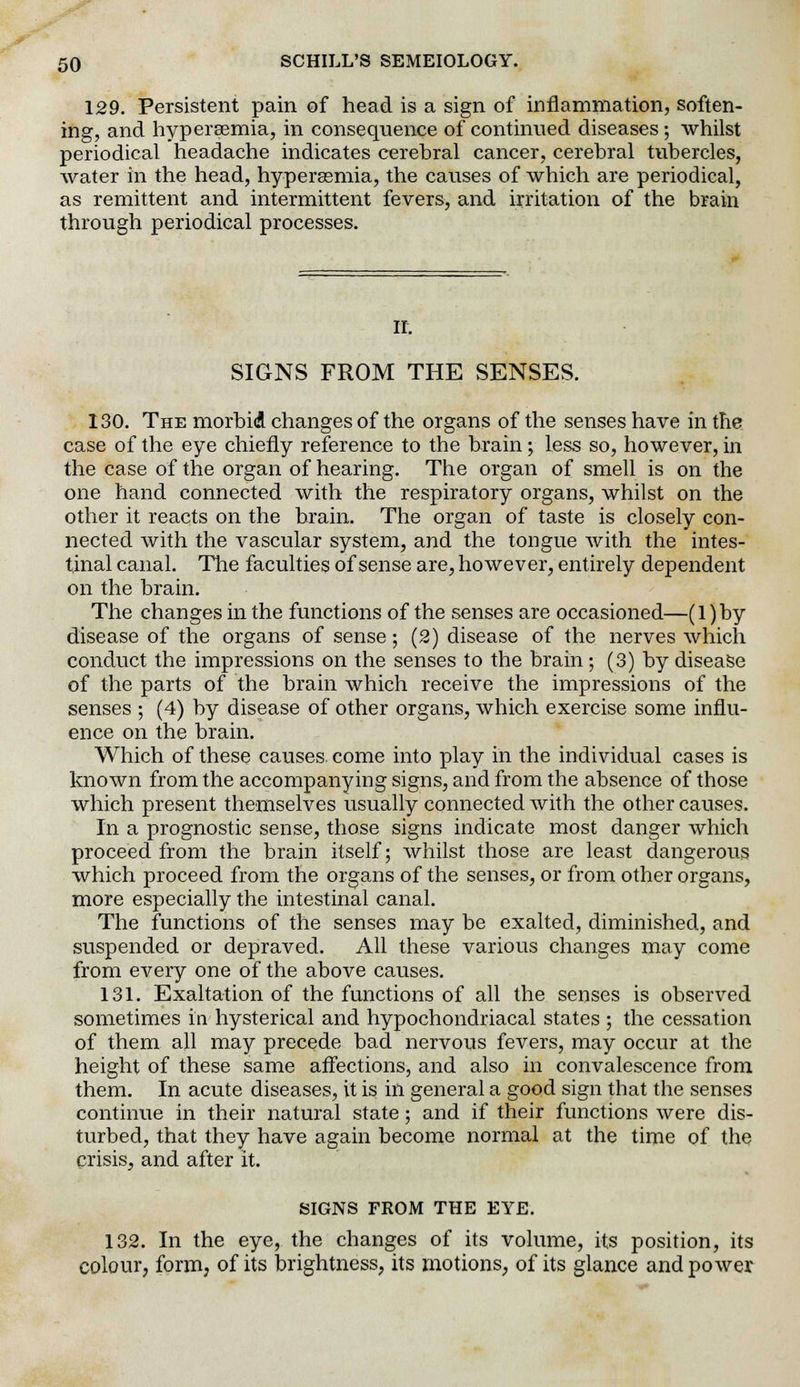 129. Persistent pain of head is a sign of inflammation, soften- ing, and hyperemia, in consequence of continued diseases; whilst periodical headache indicates cerebral cancer, cerebral tubercles, water in the head, hyperssmia, the causes of which are periodical, as remittent and intermittent fevers, and irritation of the brain through periodical processes. IT. SIGNS FROM THE SENSES. 130. The morbid changes of the organs of the senses have in the case of the eye chiefly reference to the brain; less so, however, in the case of the organ of hearing. The organ of smell is on the one hand connected with the respiratory organs, whilst on the other it reacts on the brain. The organ of taste is closely con- nected with the vascular system, and the tongue with the intes- tinal canal. The faculties of sense are, however, entirely dependent on the brain. The changes in the functions of the senses are occasioned—(l)by disease of the organs of sense; (2) disease of the nerves which conduct the impressions on the senses to the brain ; (3) by disease of the parts of the brain which receive the impressions of the senses ; (4) by disease of other organs, which exercise some influ- ence on the brain. Which of these causes come into play in the individual cases is known from the accompanying signs, and from the absence of those which present themselves usually connected with the other causes. In a prognostic sense, those signs indicate most danger which proceed from the brain itself; whilst those are least dangerous which proceed from the organs of the senses, or from other organs, more especially the intestinal canal. The functions of the senses may be exalted, diminished, and suspended or depraved. All these various changes may come from every one of the above causes. 131. Exaltation of the functions of all the senses is observed sometimes in hysterical and hypochondriacal states ; the cessation of them all may precede bad nervous fevers, may occur at the height of these same affections, and also in convalescence from them. In acute diseases, it is in general a good sign that the senses continue in their natural state; and if their functions were dis- turbed, that they have again become normal at the time of the crisis, and after it. SIGNS FROM THE EYE. 132. In the eye, the changes of its volume, its position, its colour, form, of its brightness, its motions, of its glance and power