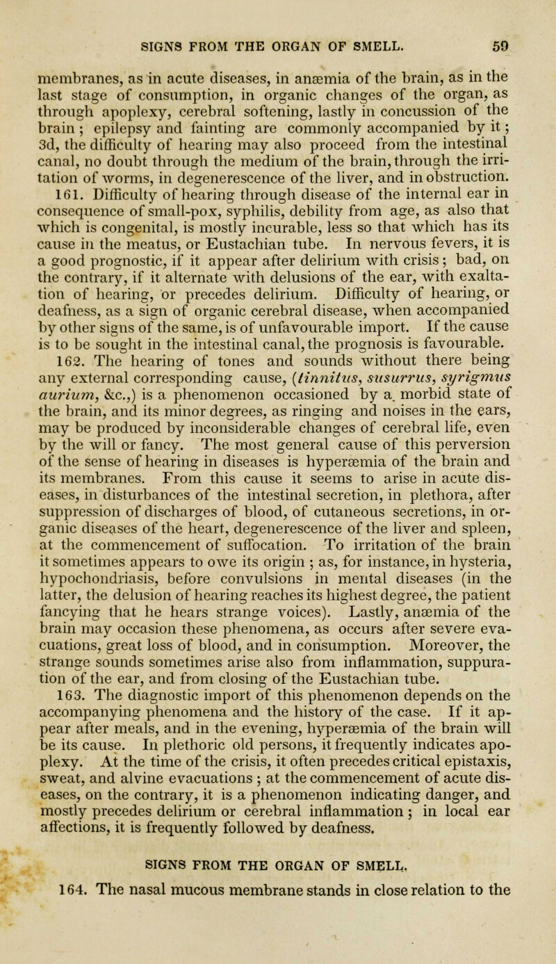 membranes, as in acute diseases, in ansemia of the brain, as in the last stage of consumption, in organic changes of the organ, as through apoplexy, cerebral softening, lastly in concussion of the brain ; epilepsy and fainting are commonly accompanied by it; 3d, the difficulty of hearing may also proceed from the intestinal canal, no doubt through the medium of the brain, through the irri- tation of worms, in degenerescence of the liver, and in obstruction. 161. Difficulty of hearing through disease of the internal ear in consequence of small-pox, syphilis, debility from age, as ^.lso that which is congenital, is mostly incurable, less so that which has its cause in the meatus, or Eustachian tube. In nervous fevers, it is a good prognostic, if it appear after delirium with crisis; bad, on the contrary, if it alternate with delusions of the ear, with exalta- tion of hearing, or precedes delirium. Difficulty of hearing, or deafness, as a sign of organic cerebral disease, when accompanied by other signs of the same, is of unfavourable import. If the cause is to be sought in the intestinal canal, the prognosis is favourable. 162. The hearing of tones and sounds without there being any external corresponding cause, {tinnitus, susurrus, syrigmus aurium, &c.,) is a phenomenon occasioned by a morbid state of the brain, and its minor degrees, as ringing and noises in the ears, may be produced by inconsiderable changes of cerebral life, even by the will or fancy. The most general cause of this perversion of the sense of hearing in diseases is hyperemia of the brain and its membranes. From this cause it seems to arise in acute dis- eases, in disturbances of the intestinal secretion, in plethora, after suppression of discharges of blood, of cutaneous secretions, in or- ganic diseases of the heart, degenerescence of the liver and. spleen, at the commencement of suffocation. To irritation of the brain it sometimes appears to owe its origin ; as, for instance, in hysteria, hypochondriasis, before convulsions in mental diseases (in the latter, the delusion of hearing reaches its highest degree, the patient fancying that he hears strange voices). Lastly, anaemia of the brain may occasion these phenomena, as occurs after severe eva- cuations, great loss of blood, and in consumption. Moreover, the strange sounds sometimes arise also from inflammation, suppura- tion of the ear, and from closing of the Eustachian tube. 163. The diagnostic import of this phenomenon depends on the accompanying phenomena and the history of the case. If it ap- pear after meals, and in the evening, hyperemia of the brain will be its cause. In plethoric old persons, it frequently indicates apo- plexy. At the time of the crisis, it often precedes critical epistaxis, sweat, and alvine evacuations ; at the commencement of acute dis- eases, on the contrary, it is a phenomenon indicating danger, and mostly precedes delirium or cerebral inflammation ; in local ear affections, it is frequently followed by deafness. SIGNS FROM THE ORGAN OF SMELL. 164. The nasal mucous membrane stands in close relation to the