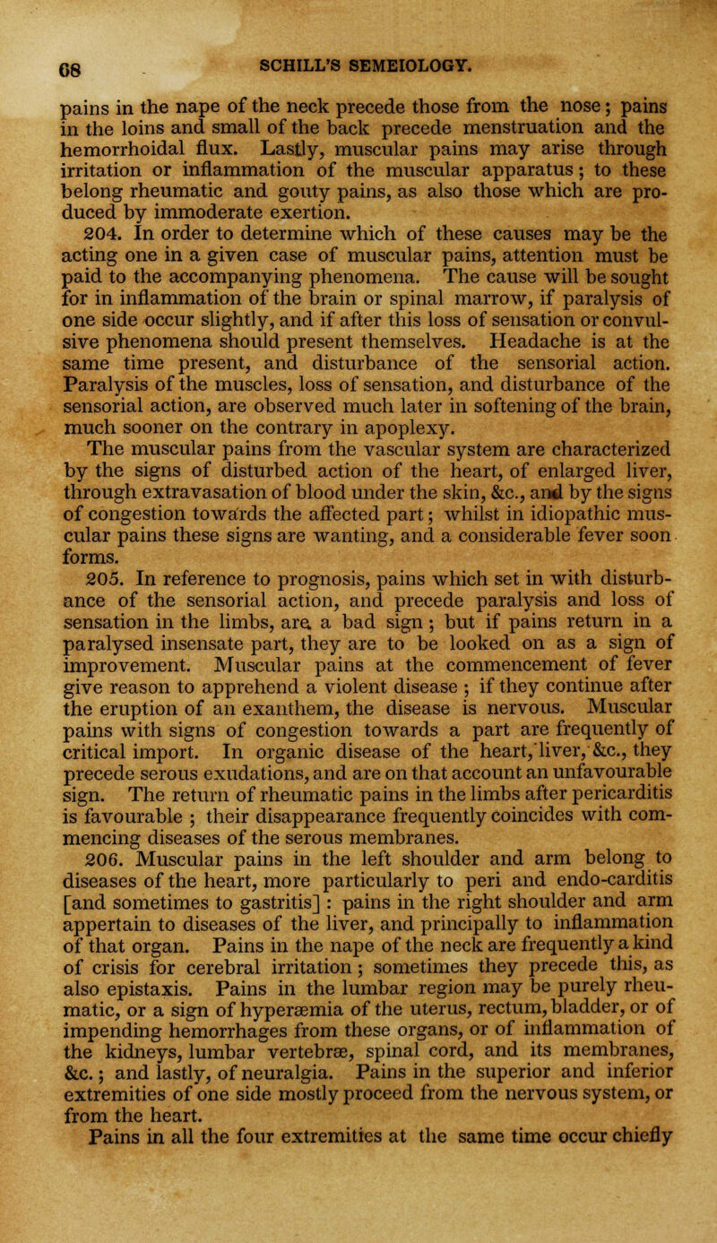 pains in the nape of the neck precede those from the nose; pains in the loins and small of the back precede menstruation and the hemorrhoidal flux. Lastly, muscular pains may arise through irritation or inflammation of the muscular apparatus; to these belong rheumatic and gouty pains, as also those which are pro- duced by immoderate exertion. 204. In order to determine which of these causes may be the acting one in a given case of muscular pains, attention must be paid to the accompanying phenomena. The cause will be sought for in inflammation of the brain or spinal marrow, if paralysis of one side occur slightly, and if after this loss of sensation or convul- sive phenomena should present themselves. Headache is at the same time present, and disturbance of the sensorial action. Paralysis of the muscles, loss of sensation, and disturbance of the sensorial action, are observed much later in softening of the brain, much sooner on the contrary in apoplexy. The muscular pains from the vascular system are characterized by the signs of disturbed action of the heart, of enlarged liver, through extravasation of blood under the skin, &c, and by the signs of congestion towards the affected part; whilst in idiopathic mus- cular pains these signs are wanting, and a considerable fever soon forms. 205. In reference to prognosis, pains which set in with disturb- ance of the sensorial action, and precede paralysis and loss of sensation in the limbs, are. a bad sign; but if pains return in a paralysed insensate part, they are to be looked on as a sign of improvement. Muscular pains at the commencement of fever give reason to apprehend a violent disease ; if they continue after the eruption of an exanthem, the disease is nervous. Muscular pains with signs of congestion towards a part are frequently of critical import. In organic disease of the heart/liver, &c, they precede serous exudations, and are on that account an unfavourable sign. The return of rheumatic pains in the limbs after pericarditis is favourable ; their disappearance frequently coincides with com- mencing diseases of the serous membranes. 206. Muscular pains in the left shoulder and arm belong to diseases of the heart, more particularly to peri and endo-carditis [and sometimes to gastritis] : pains in the right shoulder and arm appertain to diseases of the liver, and principally to inflammation of that organ. Pains in the nape of the neck are frequently a kind of crisis for cerebral irritation; sometimes they precede this, as also epistaxis. Pains in the lumbar region may be purely rheu- matic, or a sign of hyperemia of the uterus, rectum, bladder, or of impending hemorrhages from these organs, or of inflammation of the kidneys, lumbar vertebrse, spinal cord, and its membranes, &c.; and lastly, of neuralgia. Pains in the superior and inferior extremities of one side mostly proceed from the nervous system, or from the heart. Pains in all the four extremities at the same time occur chiefly
