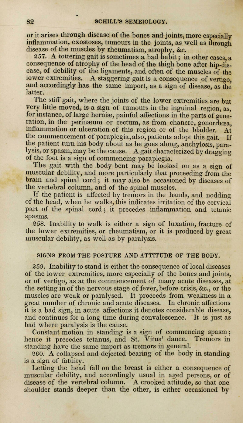 or it arises through disease of the bones and joints, more especially inflammation, exostoses, tumours in the joints, as well as through disease of the muscles by rheumatism, atrophy, &c. 257. A tottering gait is sometimes a bad habit; in other cases, a consequence of atrophy of the head of the thigh bone after hip-dis- ease, of debility of the ligaments, and often of the muscles of the lower extremities. A staggering gait is a consequence of vertigo, and accordingly has the same import, as a sign of disease, as the latter. The stiff gait, where the joints of the lower extremities are but very little moved, is a sign of tumours in the inguinal region, as, for instance, of large herniae, painful affections in the parts of gene- ration, in the perinseum or rectum, as from chancre, gonorrhoea, inflammation or ulceration of this region or of the bladder. At the commencement of paraplegia, also, patients adopt this gait. If the patient turn his body about as he goes along, anchylosis, para- lysis, or spasm, may be the cause. A gait characterized by dragging of the foot is a sign of commencing paraplegia. The gait with the body bent may be looked on as a sign of muscular debility, and more particularly that proceeding from the brain and spinal cord; it may also be occasioned by diseases of the vertebral column, and of the spinal muscles. If the patient is affected by tremors in the hands, and nodding of the head, when he walks, this indicates irritation of the cervical part of the spinal cord; it precedes inflammation and tetanic spasms. 258. Inability to walk is either a sign of luxation, fracture of the lower extremities, or rheumatism, or it is produced by great muscular debility, as well as by paralysis. SIGNS FROM THE POSTURE AND ATTITUDE OF THE BODY. 259. Inability to stand is either the consequence of local diseases of the lower extremities, more especially of the bones and joints, or of vertigo, as at the commencement of many acute diseases, at the setting in of the nervous stage of fever, before crisis, &c, or the muscles are weak or paralysed. It proceeds from weakness in a great number of chronic and acute diseases. In chronic affections it is a bad sign, in acute affections it denotes considerable disease, and continues for a long time during convalescence. It is just as bad where paralysis is the cause. Constant motion in standing is a sign of commencing spasm; hence it precedes tetanus, and St. Vitus' dance. Tremors in standing have the same import as tremors in general. 260. A collapsed and dejected bearing of the body in standing is a sign of fatuity. Letting the head fall on the breast is either a consequence of muscular debility, and accordingly usual in aged persons, or of disease of the vertebral column. A crooked attitude, so that one shoulder stands deeper than the other, is either occasioned by