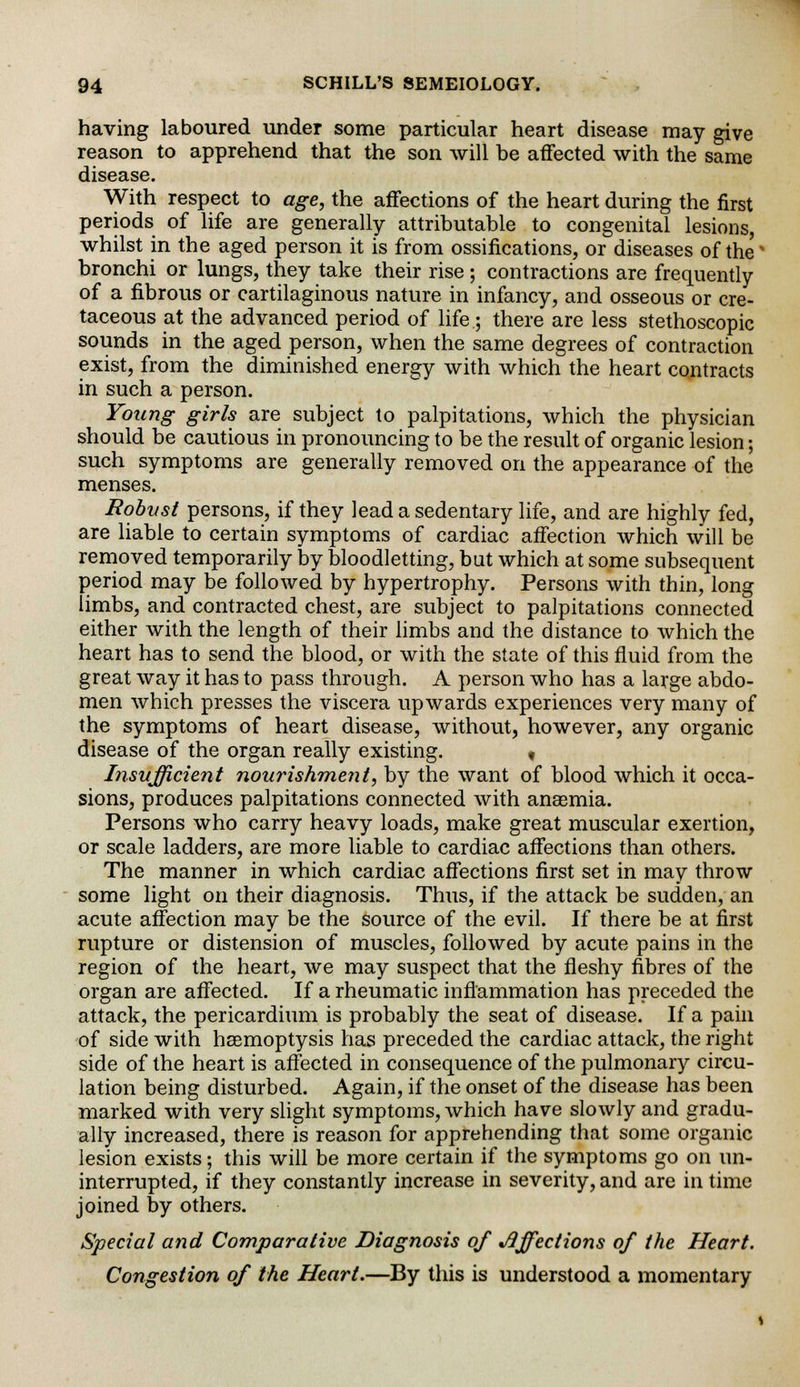 having laboured under some particular heart disease may give reason to apprehend that the son will be affected with the same disease. With respect to age, the affections of the heart during the first periods of life are generally attributable to congenital lesions, whilst in the aged person it is from ossifications, or diseases of the' bronchi or lungs, they take their rise ; contractions are frequently of a fibrous or cartilaginous nature in infancy, and osseous or cre- taceous at the advanced period of life; there are less stethoscopic sounds in the aged person, when the same degrees of contraction exist, from the diminished energy with which the heart contracts in such a person. Young girls are subject to palpitations, which the physician should be cautious in pronouncing to be the result of organic lesion; such symptoms are generally removed on the appearance of the menses. Robust persons, if they lead a sedentary life, and are highly fed, are liable to certain symptoms of cardiac affection which will be removed temporarily by bloodletting, but which at some subsequent period may be followed by hypertrophy. Persons with thin, long limbs, and contracted chest, are subject to palpitations connected either with the length of their limbs and the distance to which the heart has to send the blood, or with the state of this fluid from the great way it has to pass through. A person who has a large abdo- men which presses the viscera upwards experiences very many of the symptoms of heart disease, without, however, any organic disease of the organ really existing. « Insufficient nourishment, by the want of blood which it occa- sions, produces palpitations connected with anaemia. Persons who carry heavy loads, make great muscular exertion, or scale ladders, are more liable to cardiac affections than others. The manner in which cardiac affections first set in may throw some light on their diagnosis. Thus, if the attack be sudden, an acute affection may be the source of the evil. If there be at first rupture or distension of muscles, followed by acute pains in the region of the heart, we may suspect that the fleshy fibres of the organ are affected. If a rheumatic inflammation has preceded the attack, the pericardium is probably the seat of disease. If a pain of side with haemoptysis has preceded the cardiac attack, the right side of the heart is affected in consequence of the pulmonary circu- lation being disturbed. Again, if the onset of the disease has been marked with very slight symptoms, which have slowly and gradu- ally increased, there is reason for apprehending that some organic lesion exists; this will be more certain if the symptoms go on un- interrupted, if they constantly increase in severity, and are in time joined by others. Special and Comparative Diagnosis of Affections of the Heart. Congestion of the Heart.—By this is understood a momentary