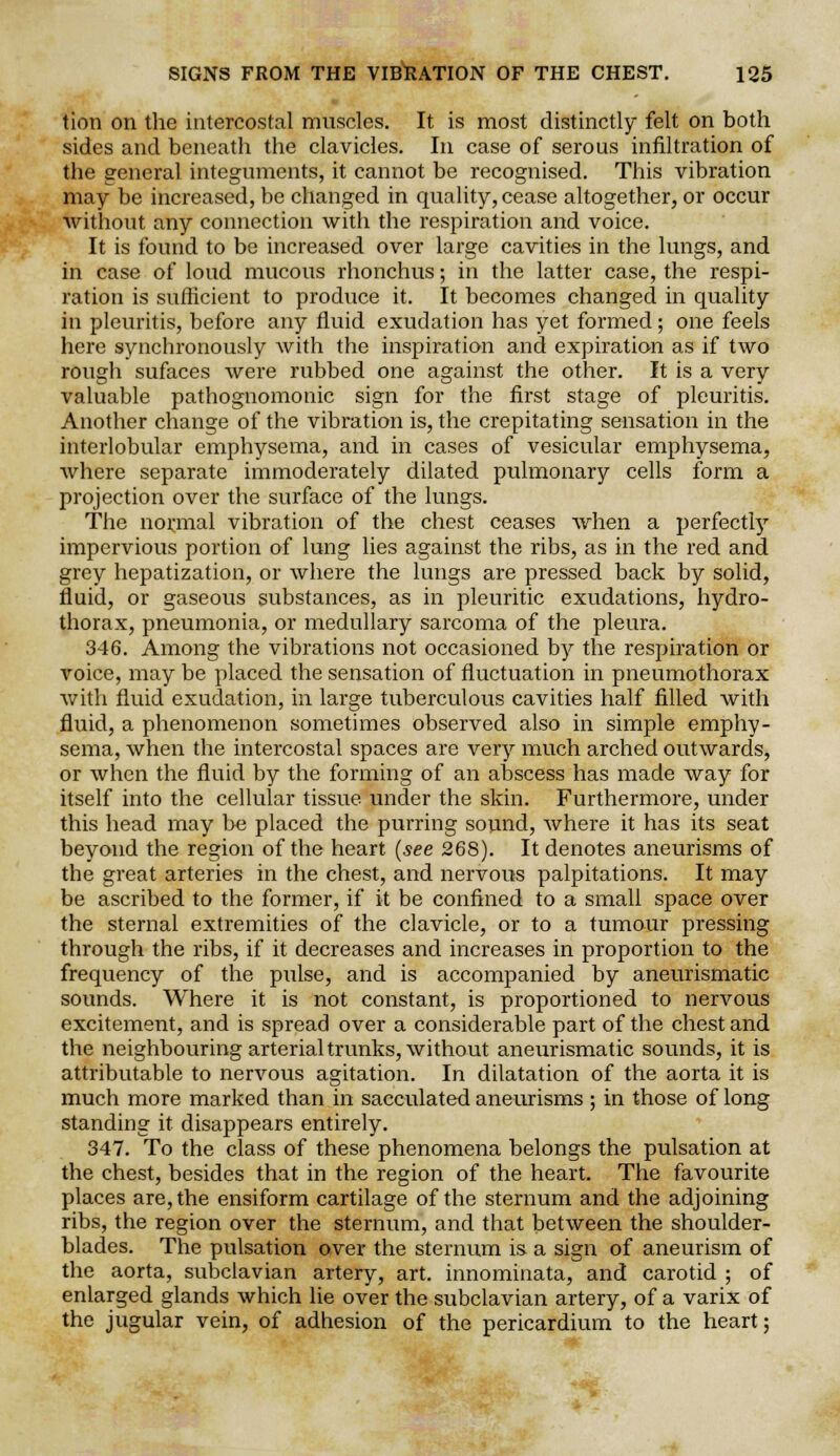 tion on the intercostal muscles. It is most distinctly felt on both sides and beneath the clavicles. In case of serous infiltration of the general integuments, it cannot be recognised. This vibration may be increased, be changed in quality, cease altogether, or occur without any connection with the respiration and voice. It is found to be increased over large cavities in the lungs, and in case of loud mucous rhonchus; in the latter case, the respi- ration is sufficient to produce it. It becomes changed in quality in pleuritis, before any fluid exudation has yet formed; one feels here synchronously with the inspiration and expiration as if two rough sufaces were rubbed one against the other. It is a very valuable pathognomonic sign for the first stage of pleuritis. Another change of the vibration is, the crepitating sensation in the interlobular emphysema, and in cases of vesicular emphysema, where separate immoderately dilated pulmonary cells form a projection over the surface of the lungs. The normal vibration of the chest ceases when a perfectly impervious portion of lung lies against the ribs, as in the red and grey hepatization, or where the lungs are pressed back by solid, fluid, or gaseous substances, as in pleuritic exudations, hydro- thorax, pneumonia, or medullary sarcoma of the pleura. 346. Among the vibrations not occasioned by the respiration or voice, may be placed the sensation of fluctuation in pneumothorax with fluid exudation, in large tuberculous cavities half filled with fluid, a phenomenon sometimes observed also in simple emphy- sema, when the intercostal spaces are very much arched outwards, or when the fluid by the forming of an abscess has made way for itself into the cellular tissue, under the skin. Furthermore, under this head may be placed the purring sound, where it has its seat beyond the region of the heart (see 268). It denotes aneurisms of the great arteries in the chest, and nervous palpitations. It may be ascribed to the former, if it be confined to a small space over the sternal extremities of the clavicle, or to a tumour pressing through the ribs, if it decreases and increases in proportion to the frequency of the pulse, and is accompanied by aneurismatic sounds. Where it is not constant, is proportioned to nervous excitement, and is spread over a considerable part of the chest and the neighbouring arterial trunks, without aneurismatic sounds, it is attributable to nervous agitation. In dilatation of the aorta it is much more marked than in sacculated aneurisms ; in those of long standing it disappears entirely. 347. To the class of these phenomena belongs the pulsation at the chest, besides that in the region of the heart. The favourite places are, the ensiform cartilage of the sternum and the adjoining ribs, the region over the sternum, and that between the shoulder- blades. The pulsation over the sternum is a sign of aneurism of the aorta, subclavian artery, art. innominata, and carotid ; of enlarged glands which lie over the subclavian artery, of a varix of the jugular vein, of adhesion of the pericardium to the heart;