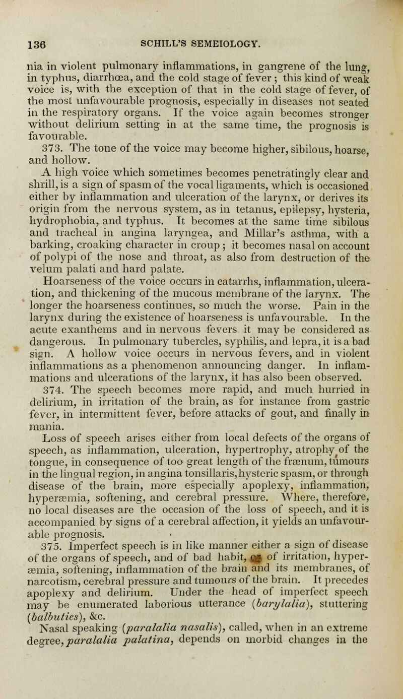 nia in violent pulmonary inflammations, in gangrene of the king, in typhus, diarrhoea, and the cold stage of fever ; this kind of weak voice is, with the exception of that in the cold stage of fever, of the most unfavourable prognosis, especially in diseases not seated in the respiratory organs. If the voice again becomes stronger without delirium setting in at the same time, the prognosis is favourable. 373. The tone of the voice may become higher, sibilous, hoarse, and hollow. A high voice which sometimes becomes penetratingly clear and shrill, is a sign of spasm of the vocal ligaments, which is occasioned either by inflammation and ulceration of the larynx, or derives its origin from the nervous system, as in tetanus, epilepsy, hysteria, hydrophobia, and typhus. It becomes at the same time sibilous and tracheal in angina laryngea, and Millar's asthma, with a barking, croaking character in croup ; it becomes nasal on account of polypi of the nose and throat, as also from destruction of the velum palati and hard palate. Hoarseness of the voice occurs in catarrhs, inflammation, ulcera- tion, and thickening of the mucous membrane of the larynx. The longer the hoarseness continues, so much the worse. Pain in the larynx during the existence of hoarseness is unfavourable. In the acute exanthems and in nervous fevers it may be considered as dangerous. In pulmonary tubercles, syphilis, and lepra, it is a bad sign. A hollow voice occurs in nervous fevers, and in violent inflammations as a phenomenon announcing danger. In inflam- mations and ulcerations of the larynx, it has also been observed. 374. The speech becomes more rapid, and much hurried in delirium, in irritation of the brain, as for instance from gastric fever, in intermittent fever, before attacks of gout, and finally in mania. Loss of speech arises either from local defects of the organs of speech, as inflammation, ulceration, hypertrophy, atrophy of the tongue, in consequence of too great length of the frasnum, tumours in the lingual region, in angina tonsillaris,hysteric spasm, or through disease of the brain, more especially apoplexy, inflammation, hypersemia, softening, and cerebral pressure. Where, therefore, no local diseases are the occasion of the loss of speech, and it is accompanied by signs of a cerebral affection, it yields an unfavour- able prognosis. 375. Imperfect speech is in like manner either a sign of disease of the organs of speech, and of bad habit, i& of irritation, hyper- gemia, softening, inflammation of the brain and its membranes, of narcotism, cerebral pressure and tumours of the brain. It precedes apoplexy and delirium. Under the head of imperfect speech may be enumerated laborious utterance (barylalia), stuttering [balbuties), &c. Nasal speaking [paralalia nasalis), called, when in an extreme degree, paralalia palatina, depends on morbid changes in the