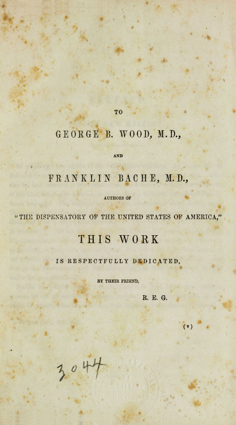 TO GEORGE B. WOOD, M.D., AND FRANKLIN BACHE, M. D., AUTHORS OP THE DISPENSATORY OF THE UNITED STATES OF AMERICA, THIS WORK IS RESPECTFULLY DEDICATED, BY THEIR FRIEND, R. E. Gr. l«ff *