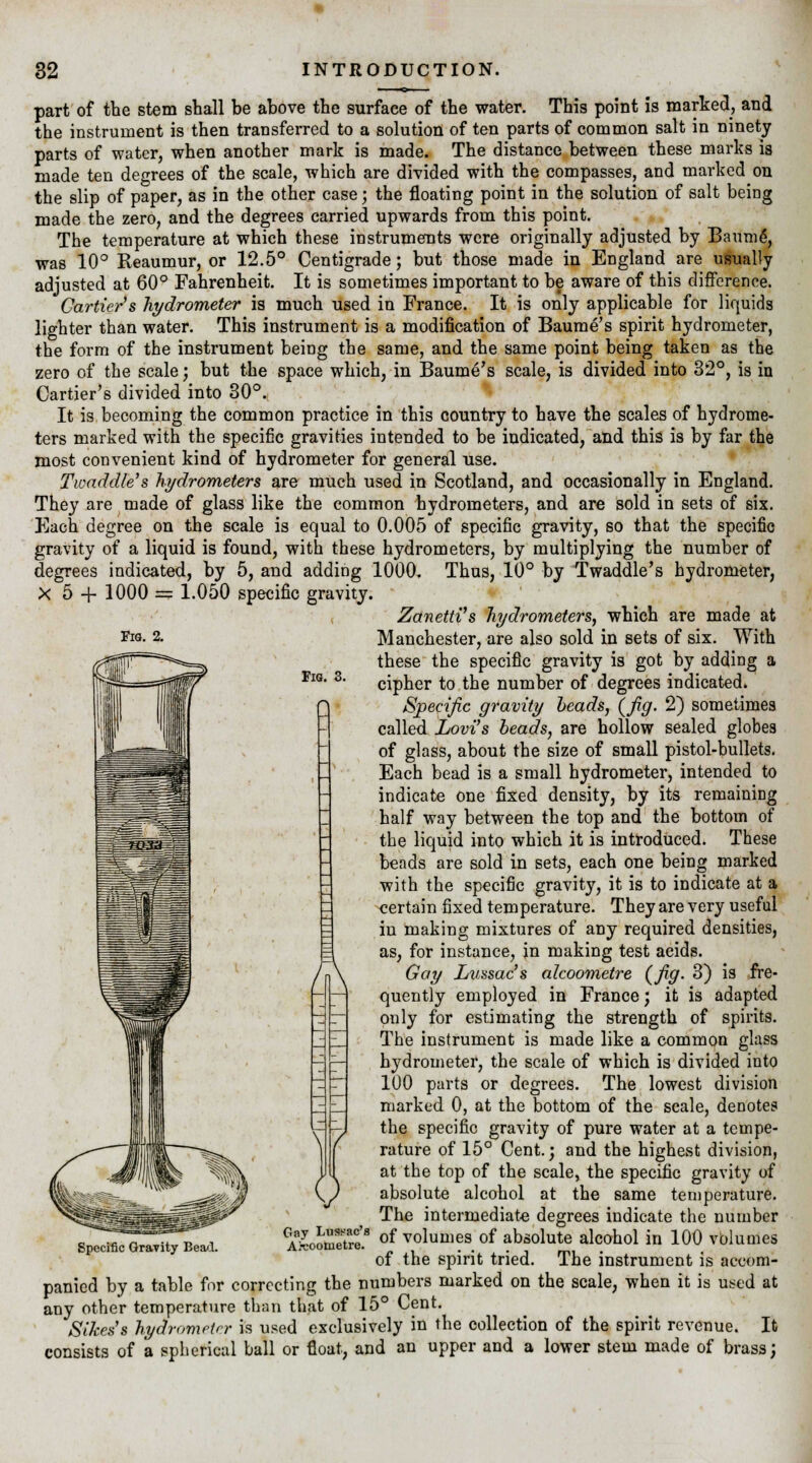 Fig. 2. Fig. 3. part of the stem shall be above the surface of the water. This point is marked, and the instrument is then transferred to a solution of ten parts of common salt in ninety parts of water, when another mark is made. The distance between these marks is made ten degrees of the scale, which are divided with the compasses, and marked on the slip of paper, as in the other case j the floating point in the solution of salt being made the zero, and the degrees carried upwards from this point. The temperature at which these instruments were originally adjusted by Baum6, was 10° Reaumur, or 12.5° Centigrade; but those made in England are usually adjusted at 60° Fahrenheit. It is sometimes important to be aware of this difference. Carrier's hydrometer is much used in France. It is only applicable for liquids lighter than water. This instrument is a modification of Baume's spirit hydrometer, the form of the instrument being the same, and the same point being taken as the zero of the scale; but the space which, in Baume's scale, is divided into 32°, is in Carrier's divided into 30°. It is becoming the common practice in this country to have the scales of hydrome- ters marked with the specific gravities intended to be indicated, and this is by far the most convenient kind of hydrometer for general use. Twaddle's hydrometers are much used in Scotland, and occasionally in England. They are made of glass like the common hydrometers, and are sold in sets of six. Each degree on the scale is equal to 0.005 of specific gravity, so that the specific gravity of a liquid is found, with these hydrometers, by multiplying the number of degrees indicated, by 5, and adding 1000. Thus, 10° by Twaddle's hydrometer, X 5 + 1000 = 1.050 specific gravity. ZanettVs hydrometers, which are made at Manchester, are also sold in sets of six. With these the specific gravity is got by adding a cipher to the number of degrees indicated. Specific gravity beads, (fig. 2) sometimes called Lovi's beads, are hollow sealed globes of glass, about the size of small pistol-bullets. Each bead is a small hydrometer, intended to indicate one fixed density, by its remaining half way between the top and the bottom of the liquid into which it is introduced. These beads are sold in sets, each one being marked with the specific gravity, it is to indicate at a certain fixed temperature. They are very useful in making mixtures of any required densities, as, for instance, in making test acids. Gay Lussac's akoometre (fig. 3) is fre- quently employed in France; it is adapted only for estimating the strength of spirits. The instrument is made like a common glass hydrometer, the scale of which is divided into 100 parts or degrees. The lowest division marked 0, at the bottom of the scale, denotes the specific gravity of pure water at a tempe- rature of 15° Cent.; and the highest division, at the top of the scale, the specific gravity of absolute alcohol at the same temperature. The intermediate degrees indicate the number of volumes of absolute alcohol in 100 volumes of the spirit tried. The instrument is accom- panied by a table for correcting the numbers marked on the scale, when it is used at any other temperature than that of 15° Cent. Sikess hydrometer is used exclusively in the collection of the spirit revenue. It consists of a spherical ball or float, and an upper and a lower stem made of brass; Specific Gravity Bead. Gay Lussac's Aicoometre.