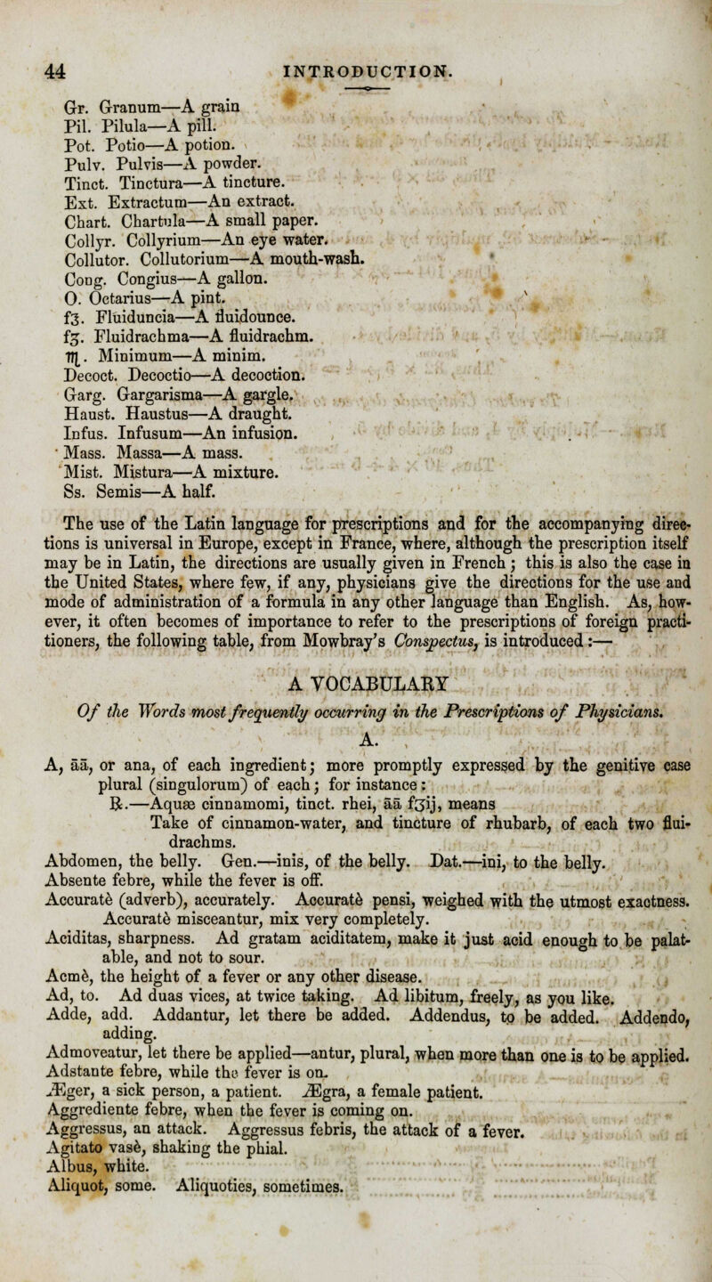 Gr. Granum—A grain Pil. Pilula—A pill. Pot. Potio—A potion. Pulv. Pulvis—A powder. Tinct. Tinctura—A tincture. Ext. Extractum—An extract. Chart. Chartula—A small paper. Collyr. Collyrium—An eye water. Collutor. Collutorium—A mouth-wash. Coog. Congius—A gallon. 0. Octarius—A pint. f3. Fluiduncia—A rluidounce. f£. Fluidrachma—A fluidrachm. fl[. Minimum—A minim. Decoct. Decoctio—A decoction. Garg. Gargarisma—A gargle. Haust. Haustus—A draught. Infus. Infusum—An infusion. ■ Mass. Massa—A mass. Mist. Mistura—A mixture. Ss. Semis—A half. The use of the Latin language for prescriptions and for the accompanying direc- tions is universal in Europe, except in France, where, although the prescription itself may be in Latin, the directions are usually given in French; this is also the case in the United States, where few, if any, physicians give the directions for the use and mode of administration of a formula in any other language than English. As, how- ever, it often becomes of importance to refer to the prescriptions of foreign practi- tioners, the following table, from Mowbray's Conspectus, is introduced:— A VOCABULARY Of the Words most frequently occurring in the Prescriptions of Physicians. A. A, aa, or ana, of each ingredient; more promptly expressed by the genitive case plural (singulorum) of each; for instance: R.—Aquge cinnamomi, tinct. rhei, aa fgij, means Take of cinnamon-water, and tincture of rhubarb, of each two flui- drachms. Abdomen, the belly. Gen.—inis, of the belly. Dat.—ini, to the belly. Absente febre, while the fever is off. Accurate (adverb), accurately. Accurate pensi, weighed with the utmost exactness. Accurate misceantur, mix very completely. Aciditas, sharpness. Ad gratam aciditatem, make it just acid enough to be palat- able, and not to sour. Acme, the height of a fever or any other disease. Ad, to. Ad duas vices, at twice taking. Ad libitum, freely, as you like. Adde, add. Addantur, let there be added. Addendus, to be added. Addendo, adding. Admoveatur, let there be applied—antur, plural, when more than one is to be applied. Adstante febre, while the fever is oil iEger, a sick person, a patient. iEgra, a female patient. Aggrediente febre, when the fever is coming on. Aggressus, an attack. Aggressus febris, the attack of a fever. Agitato vase, shaking the phial. Albus, white. Aliquot, some. Aliquoties, sometimes.