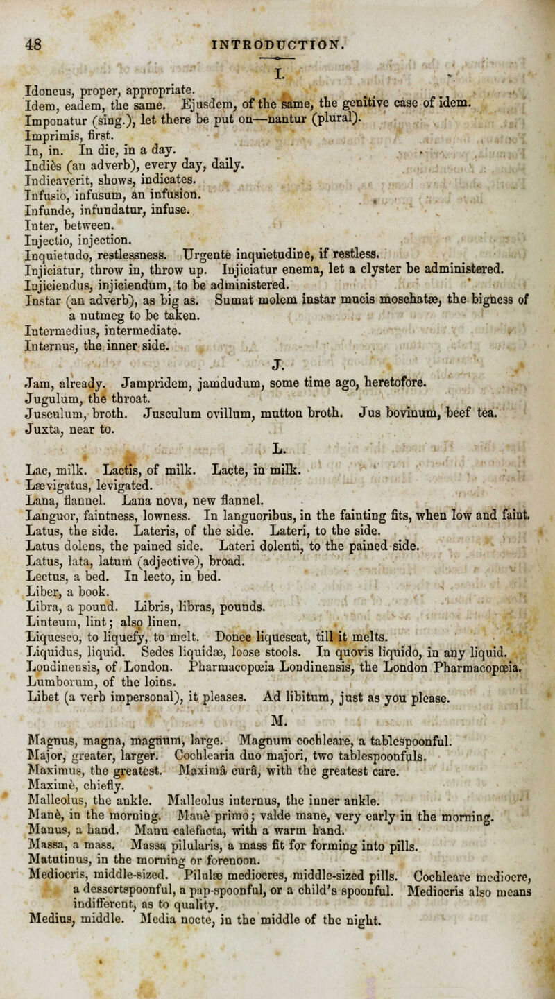 I. Idoneus, proper, appropriate. Idem, eadem, the same. Ejusdem, of the same, the genitive case of idem. Imponatur (sing.), let there be put on—nantur (plural). Imprimis, first. In, in. In die, in a day. Indies (an adverb), every day, daily. Indicaverit, shows, indicates. Infusio, infusum, an infusion. Infunde, infundatur, infuse. Inter, between. Injectio, injection. Inquietudo, restlessness. Urgente inquietudine, if restless. Injiciatur, throw in, throw up. Injiciatur enema, let a clyster be administered. Injiciendus, injiciendum, to be administered. Instar (an adverb), as big as. Sumat molem instar mucis moschatae, the bigness of a nutmeg to be taken. Intermedius, intermediate. Internus, the inner side. J. Jam, already. Jampridem, jamdudum, some time ago, heretofore. Jugulum, the throat. Jusculum, broth. Jusculum ovillum, mutton broth. Jus bovinum, beef tea. Juxta, near to. L. Lac, milk. Lactis, of milk. Lacte, in milk. Laevigatus, levigated. Lana, flannel. Lana nova, new flannel. Languor, faintness, lowness. In languoribus, in the fainting fits, when low and faint. Latus, the side. Lateris, of the side. Lateri, to the side. Latus dolens, the pained side. Lateri dolenti, to the pained side. Latus, lata, latum (adjective), broad. Lectus, a bed. In lecto, in bed. Liber, a book. Libra, a pound. Libris, libras, pounds. Linteum, lint 3 also linen. Liquesco, to liquefy, to melt. Donee liquescat, till it melts. Liquidus, liquid. Sedes liquidas, loose stools. In quovis liquido, in any liquid. Londinensis, of London. Pharmacopoeia Londinensis, the London Pharmacopoeia. Lumborum, of the loins. Libet (a verb impersonal), it pleases. Ad libitum, just as you please. M. Magnus, magna, magnum, large. Magnum cochleare, a tablespoonful. Major, greater, larger. Cochlearia duo majori, two tablespoonfuls. Maximus, the greatest. Maxima cura, with the greatest care. Maxime, chiefly. Malleolus, the ankle. Malleolus internus, the inner ankle. Mane, in the morning. Mane primo; valde mane, very early in the mornin^. Manus, a hand. Manu calefucta, with a warm hand. Massa, a mass. Massa pilularis, a mass fit for forming into pills. Matutinus, in the morning or forenoon. Mediocris, middle-sized. Pilulge mediocres, middle-sized pills. Cochleare mediocre, a dessertspoonful, a pap-spoonful, or a child's spoonful. Mediocris also means indifferent, as to quality. Medius, middle. Media nocte, in the middle of the night.