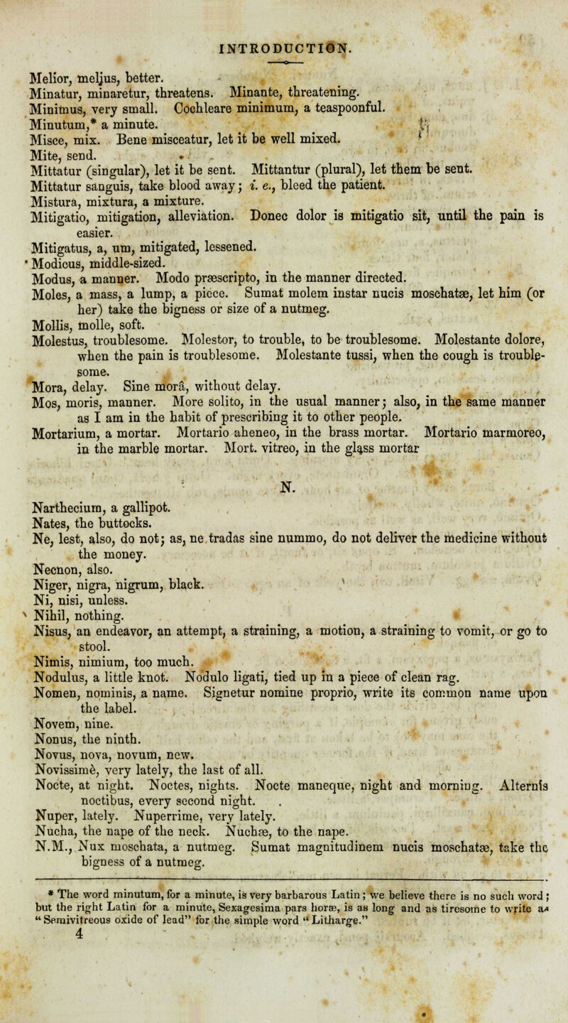 Melior, meljus, better. Minatur, minaretur, threatens. Minante, threatening. Minimus, very small. Cochleare minimum, a teaspoonful. Minutum,* a minute. v; Misce, mix. Bene misceatur, let it be well mixed. Mite, send. ♦ Mittatur (singular), let it be sent. Mittantur (plural), let them be sent. Mittatur sanguis, take blood away; i. e., bleed the patient. Mistura, mixtura, a mixture. Mitigatio, mitigation, alleviation. Donee dolor is mitigatio sit, until the pain is easier. Mitigatus, a, um, mitigated, lessened. ' Modicus, middle-sized. Modus, a manner. Modo praescripto, in the manner directed. Moles, a mass, a lump, a piece. Sumat molem instar nucis mosehatse, let him (or her) take the bigness or size of a nutmeg. Mollis, molle, soft. Molestus, troublesome. Molester, to trouble, to be troublesome. Molestante dolore, when the pain is troublesome. Molestante tussi, when the cough is trouble- some. Mora, delay. Sine mora, without delay. Mos, moris, manner. More solito, in the usual manner; also, in the same manner as I am in the habit of prescribing it to other people. Mortarium, a mortar. Mortario aheneo, in the brass mortar. Mortario marmoreo, in the marble mortar. Mort. vitreo, in the glass mortar N. Narthecium, a gallipot. Nates, the buttocks. Ne, lest, also, do not; as, ne tradas sine nummo, do not deliver the medicine without the money. Necnon, also. Niger, nigra, nigrum, black. Ni, nisi, unless. ' Nihil, nothing. Nisus, an endeavor, an attempt, a straining, a motion, a straining to vomit, or go to stool. Nimis, nimium, too much. Nodulus, a little knot. Nodulo ligati, tied up in a piece of clean rag. Nomen, nominis, a name. Signetur nomine proprio, write its common name upon the label. Novem, nine. Nonus, the ninth. Novus, nova, novum, new. Novissime, very lately, the last of all. Nocte, at night. Noctes, nights. Nocte maneque, night and morning. Alternis noctibus, every second night. Nuper, lately. Nuperrime, very lately. Nucha, the nape of the neck. Nuchae, to the nape. N.M., Nux moschata, a nutmeg. Sumat magnitudinem nucis moschatae, take the bigness of a nutmeg. * The word minutum, for a minute, is very barbarous Latin ; we believe there is no such word ; but the right Latin for a minute, Sexagesima pars horae, is as long and as tiresome to write a*  Semivitreous oxide of lead for the simple word  Litharge.