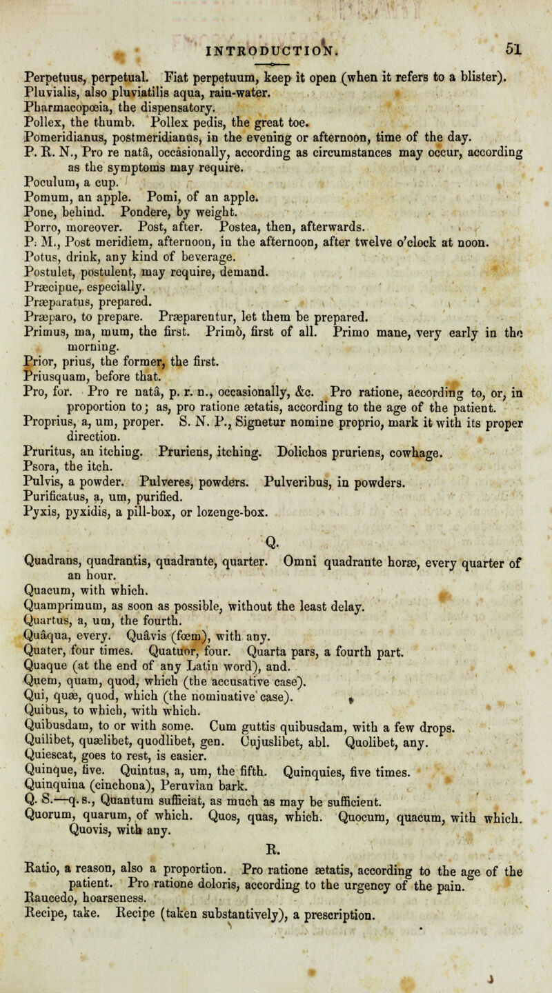 Perpetuus, perpetual. Fiat perpetuum, keep it open (when it refers to a blister). Pluvialis, also pluviatilis aqua, rain-water. Pharmacopoeia, the dispensatory. Pollex, the thumb. Pollex pedis, the great toe. Pomeridianus, postmeridianus, in the evening or afternoon, time of the day. P. R. N., Pro re natal, occasionally, according as circumstances may occur, according as the symptoms may require. Poculum, a cup. Pomum, an apple. Pomi, of an apple. Pone, behind. Pondere, by weight. Porro, moreover. Post, after. Postea, then, afterwards. P; M., Post meridiem, afternoon, in the afternoon, after twelve o'clock at noon. Potus, drink, any kind of beverage. Postulet, postulent, may require, demand. Prsecipue, especially. Prseparatus, prepared. Praeparo, to prepare. Praeparentur, let them be prepared. Primus, ma, mum, the first. Primo, first of all. Primo mane, very early in the morning. Prior, prius, the former, the first. Priusquam, before that. Pro, for. Pro re nata, p. r. n., occasionally, &c. Pro ratione, according to, or, in proportion to; as, pro ratione setatis, according to the age of the patient. Proprius, a, urn, proper. S. N. P., Signetur nomine proprio, mark it with its proper direction. Pruritus, an itching. Pruriens, itching. Dolichos pruriens, cowhage. Psora, the itch. Pulvis, a powder. Pulveres, powders. Pulveribus, in powders. Purificatus, a, um, purified. Pyxis, pyxidis, a pill-box, or lozenge-box. Q. Quadrans, quadrantis, quadrante, quarter. Omni quadrante horse, every quarter of an hour. Quacum, with which. Quamprimum, as soon as possible, without the least delay. Quartus, a, um, the fourth. Quaqua, every. Quavis (foem), with any. Quater, four times. Quatuor, four. Quarta pars, a fourth part. Quaque (at the end of any Latin word), and. Quem, quam, quod, which (the accusative case). Qui, quae, quod, which (the nomiuative' case). * Quibus, to which, with which. Quibusdam, to or with some. Cum guttis quibusdam, with a few drops. Quilibet, quselibet, quodlibet, gen. Cujuslibet, abl. Quolibet, any. Quiescat, goes to rest, is easier. Quinque, five. Quintus, a, um, the fifth. Quinquies, five times. Quinquina (cinchona), Peruvian bark. Q. S.—q. s., Quantum suflficiat, as much as may be sufficient. Quorum, quarum, of which. Quos, quas, which. Quocum, quacum, with which. Quovis, with any. R. Ratio, a reason, also a proportion. Pro ratione setatis, according to the age of the patient. Pro ratione doloris, according to the urgency of the pain. Raucedo, hoarseness. Recipe, take. Recipe (taken substantively), a prescription.