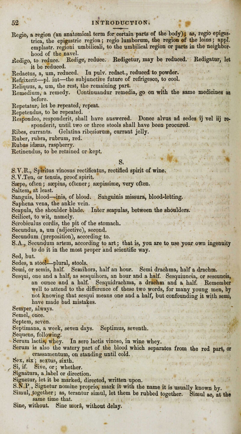 Regio, a region (an anatomical term for certain parts of the body); as, regio epigas- trica, the epigastric region; regio lumborum, the region of the loins; appl. emplastr. regioni umbilicali, to the umbilical region or parts in the neighbor- hood of the navel. Redi^o, to reduce. Redige, reduce. Redigetur, may be reduced. Redigatur, let it be reduced. Redactus, a, urn, reduced. In pulv. redact., reduced to powder. Refrixerit—pi. int—the subjunctive future of refrigesco, to cool. Reliquus, a, urn, the rest, the remaining part. Remedium, a remedy. Continuandur remedia, go on with the same medicines as before. Repetatur, let be repeated, repeat. Repetendus, to be repeated. Respondeo, respondent, shall have answered. Donee alvus ad sedes ij vel iij re- spondent, until two or three stools shall have been procured. Ribes, currants. Gelatina ribesiorum, currant jelly. Ruber, rubra, rubrum, red. Rubus idaeus, raspberry. Retinendus, to be retained or kept. s. S.V.R., Spiritus vinosus rectificatus, rectified spirit of wine. S.V.Ten, or tenuis, proof spirit. Ssepe, often; saepius, oftener; ssepissime, very often. Saltern, at least. Sanguis, blood—inis, of blood. Sanguinis missura, blood-letting. Saphena vena, the ankle vein. Scapula, the shoulder blade. Inter scapulas, between the shoulders. Scilicet, to wit, namely. Scrobiculus cordis, the pit of the stomach. Secundus, a, um (adjective), second. Secundum (preposition), according to. S.A., Secundum artem, according to art; that is, you are to use your own ingenuity to do it in the most proper and scientific way. Sed, but. Sedes, a stool—plural, stools. Semi, or semis, half. Semihora, half an hour. Semi drachma, half a drachm. Sesqui, one and a half, as sesquihora, an hour and a half. Sesquiuncia, or sescuncia, an ounce and a half. Sesquidrachma, a drachm and a half. Remember well to attend to the difference of these two words, for many young men, by not knowing that sesqui means one and a half, but confounding it with semi, have made bad mistakes. Semper, always. Semel, once. Septem, seven. Septimana, a week, seven days. Septimus, seventh. Sequens, following. Serum lactis, whey. In sero lactis vinoso, in wine whey. Serum is also the watery part of the blood which separates from the red part, or crassamentum, on standing until cold. J!>ex, six; sextus, sixth. . Si, if. Sive, or; whether. Signatura, a label or direction. Signetur, let it be marked, directed, written upon. S.N.P , Signetur nomine proprio, mark it with the name it is usually known by. Simul, together; as, terantur simul, let them be rubbed together. Simul ae at the same time that. Sine, without. Sine mora, without delay.
