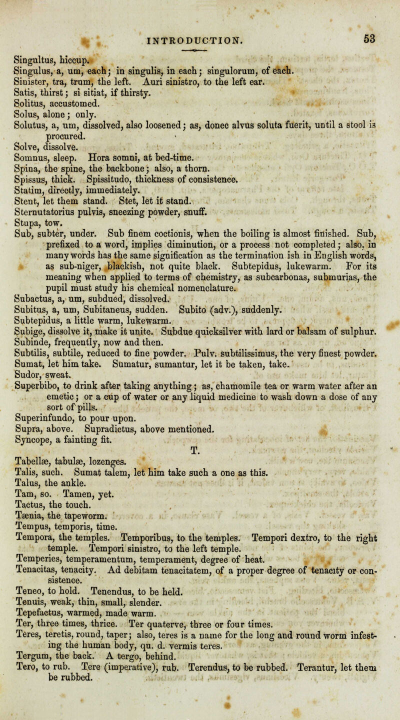 Singultus, hiccup. Singulus, a, urn, each; in singulis, in each; singulorum, of each. Sinister, tra, tram, the left. Auri sinistro, to the left ear. Satis, thirst; si sitiat, if thirsty. Solitus, accustomed. Solus, alone; only. Solutus, a, um, dissolved, also loosened; as, donee alvus soluta fuerit, until a stool is procured. Solve, dissolve. Somnus, sleep. Hora somni, at bed-time. Spina, the spine, the backbone; also, a thorn. Spissus, thick. Spissitudo, thickness of consistence. Statim, directly, immediately. Stent, let them stand. Stet, let it stand. Sternutatorius pulvis, sneezing powder, snuff. Stupa, tow. Sub, subter, under. Sub finem coctionis, when the boiling is almost finished. Sub, prefixed to a word, implies diminution, or a process not completed; also, in many words has the same signification as the termination ish in English words, as sub-niger, blackish, not quite black. Subtepidus, lukewarm. For its meaning when applied to terms of chemistry, as subcarbonas, submurias, the pupil must study his chemical nomenclature. Subactus, a, um, subdued, dissolved. Subitus, a, um, Subitaneus, sudden. Subito (adv.), suddenly. Subtepidus, a little warm, lukewarm. Subige, dissolve it, make it unite. Subdue quicksilver with lard or balsam of sulphur. Subinde, frequently, now and then. Subtilis, subtile, reduced to fine powder. Pulv. subtilissimus, the very finest powder. Sumat, let him take. Sumatur, sumantur, let it be taken, take. Sudor, sweat. Superbibo, to drink after taking anything; as, chamomile tea or warm water after an emetic; or a cup of water or any liquid medicine to wash down a dose of any sort of pills. Superinfundo, to pour upon. Supra, above. Supradictus, above mentioned. Syncope, a fainting fit. T. Tabellae, tabulae, lozenges. Talis, such. Sumat talem, let him take such a one as this. Talus, the ankle. Tarn, so. Tamen, yet. Tactus, the touch. Tsenia, the tapeworm. Tempus, temporis, time. Tempora, the temples. Temporibus, to the temples. Tempori dextro, to the right temple. Tempori sinistro, to the left temple. Temperies, temperamentum, temperament, degree of heat. Tenacitas, tenacity. Ad debitam tenacitatem, of a proper degree of tenacity or con- sistence. Teneo, to hold. Tenendus, to be held. Tenuis, weak, thin, small, slender. Tepefactus, warmed, made warm. Ter, three times, thrice. Ter quaterve, three or four times. Teres, teretis, round, taper; also, teres is a name for the long and round worm infest- ing the human body, qu. d. vermis teres. Tergum, the back. A tergo, behind. Tero, to rub. Tere (imperative), rub. Terendus, to be rubbed. Terantur, let them be rubbed.