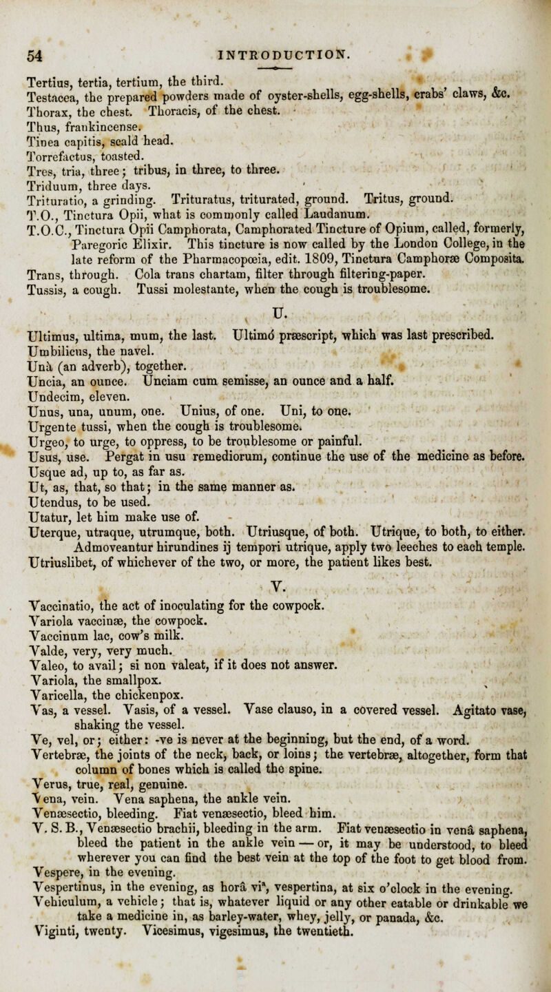 Tertius, tertia, tertium, the third. Testacea, the prepared powders made of oyster-shells, egg-shells, crabs' claws, &c. Thorax, the chest. Thoracis, of the chest. • Thus, frankincense. Tinea capitis, scald head. Torrefactus, toasted. Tres, tria, three; tribus, in three, to three. Triduum, three days. Trituratio, a grinding. Trituratus, triturated, ground. Tritus, ground. T.O., Tinctura Opii, what is commonly called Laudanum. T.O.C., Tinctura Opii Camphorata, Camphorated Tincture of Opium, called, formerly, Paregoric Elixir. This tincture is now called by the London College, in the late reform of the Pharmacopoeia, edit. 1809, Tinctura Camphorae Composite Trans, through. Cola trans chartam, filter through filtering-paper. Tussis, a cough. Tussi molestante, when the cough is troublesome. u. Ultimus, ultima, mum, the last. Ultimo prescript, which was last prescribed. Umbilicus, the navel. Una (an adverb), together. Uncia, an ounce. Unciam cum semisse, an ounce and a half. Undecim, eleven. Unus, una, unum, one. Unius, of one. Uni, to one. Urgente tussi, when the cough is troublesome. Urgeo, to urge, to oppress, to be troublesome or painful. Usus, use. Pergat in usu remediorum, continue the use of the medicine as before. Usque ad, up to, as far as. Ut, as, that, so that; in the same manner as. Utendus, to be used. Utatur, let him make use of. Uterque, utraque, utrumque, both. Utriusque, of both. Utrique, to both, to either. Admoveantur hirundines ij tempori utrique, apply two leeches to each temple. Utriuslibet, of whichever of the two, or more, the patient likes best. V. Vaccinatio, the act of inoculating for the cowpock. Variola vaccinae, the cowpock. Vaccinum lac, cow's milk. Valde, very, very much. Valeo, to avail ; si non valeat, if it does not answer. Variola, the smallpox. Varicella, the chickenpox. Vas, a vessel. Vasis, of a vessel. Vase clauso, in a covered vessel. Agitato vase, shaking the vessel. Ve, vel, or; either: -ve is never at the beginning, but the end, of a word. Vertebrae, the joints of the neck, back, or loins; the vertebrae, altogether, form that column of bones which is called the spine. Verus, true, real, genuine. \ ena, vein. Vena saphena, the ankle vein. Venaesectio, bleeding. Fiat venaesectio, bleed him. V. S. B., Venaesectio brachii, bleeding in the arm. Fiat venaesectio in vena saphena, bleed the patient in the ankle vein — or, it may be understood, to bleed wherever you can find the best vein at the top of the foot to get blood from. Vespere, in the evening. Vespertinus, in the evening, as hora vi*, vespertina, at six o'clock in the evening Vehiculum, a vehicle; that is, whatever liquid or any other eatable or drinkable we take a medicine in, as barley-water, whey, jelly, or panada, &c. Viginti, twenty. Vicesimus, vigesimus, the twentieth.