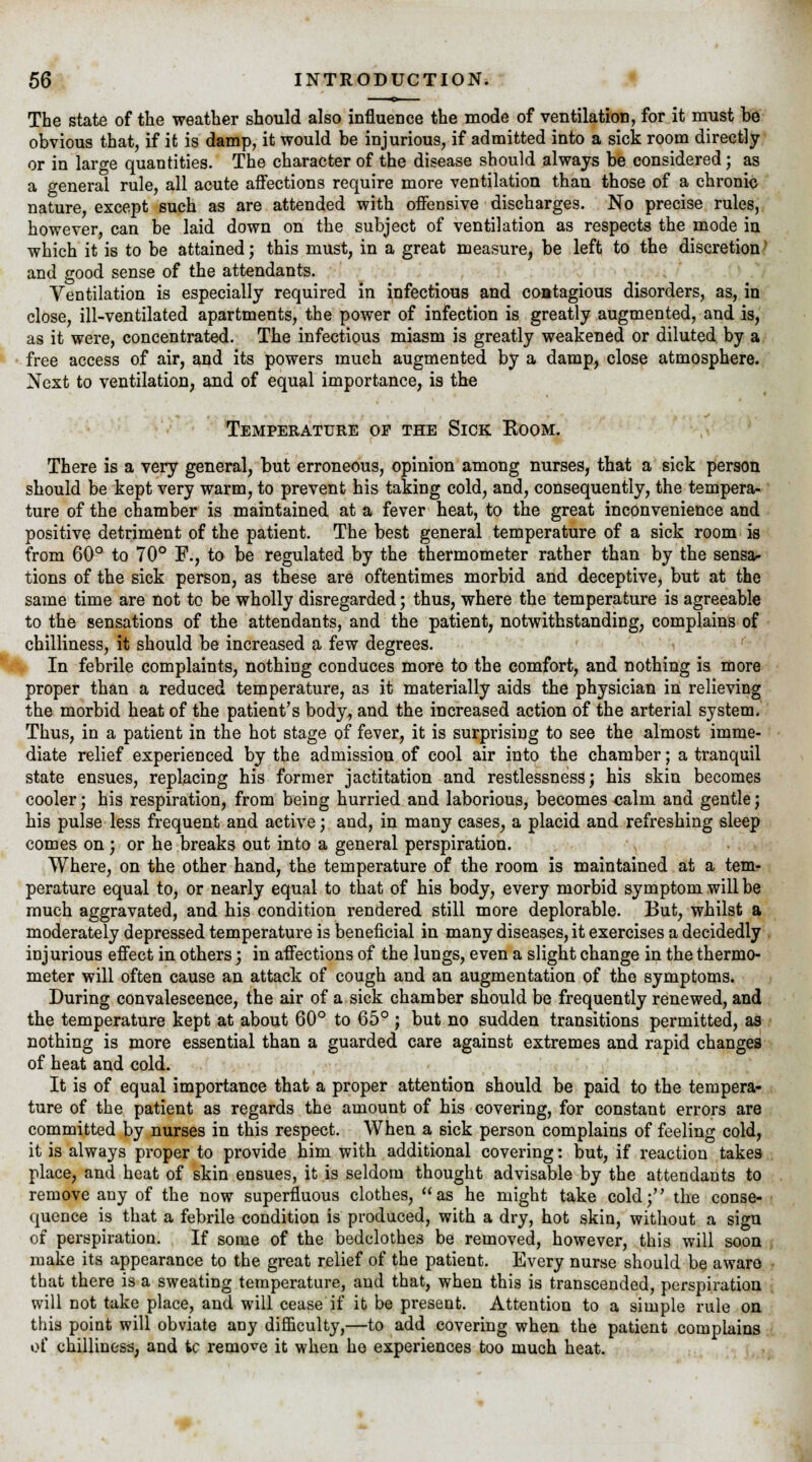 The state of the weather should also influence the mode of ventilation, for it must be obvious that, if it is damp, it would be injurious, if admitted into a sick room directly or in large quantities. The character of the disease should always be considered; as a general rule, all acute affections require more ventilation than those of a chronic nature, except such as are attended with offensive discharges. No precise rules, however, can be laid down on the subject of ventilation as respects the mode in which it is to be attained; this must, in a great measure, be left to the discretion; and good sense of the attendants. Ventilation is especially required in infectious and contagious disorders, as, in close, ill-ventilated apartments, the power of infection is greatly augmented, and is, as it were, concentrated. The infectious miasm is greatly weakened or diluted by a free access of air, and its powers much augmented by a damp, close atmosphere. Next to ventilation, and of equal importance, is the Temperature op the Sick Room. There is a very general, but erroneous, opinion among nurses, that a sick person should be kept very warm, to prevent his taking cold, and, consequently, the tempera- ture of the chamber is maintained at a fever heat, to the great inconvenience and positive detriment of the patient. The best general temperature of a sick room is from 60° to 70° F., to be regulated by the thermometer rather than by the sensa- tions of the sick person, as these are oftentimes morbid and deceptive, but at the same time are not to be wholly disregarded; thus, where the temperature is agreeable to the sensations of the attendants, and the patient, notwithstanding, complains of chilliness, it should be increased a few degrees. * In febrile complaints, nothing conduces more to the comfort, and nothing is more proper than a reduced temperature, as it materially aids the physician in relieving the morbid heat of the patient's body, and the increased action of the arterial system. Thus, in a patient in the hot stage of fever, it is surprising to see the almost imme- diate relief experienced by the admission of cool air into the chamber; a tranquil state ensues, replacing his former jactitation and restlessness; his skin becomes cooler; his respiration, from being hurried and laborious, becomes calm and gentle; his pulse less frequent and active; and, in many cases, a placid and refreshing sleep comes on; or he breaks out into a general perspiration. Where, on the other hand, the temperature of the room is maintained at a tem- perature equal to, or nearly equal to that of his body, every morbid symptom will be much aggravated, and his condition rendered still more deplorable. But, whilst a moderately depressed temperature is beneficial in many diseases, it exercises a decidedly injurious effect in others; in affections of the lungs, even a slight change in the thermo- meter will often cause an attack of cough and an augmentation of the symptoms. During convalescence, the air of a sick chamber should be frequently renewed, and the temperature kept at about 60° to 65° ; but no sudden transitions permitted, as nothing is more essential than a guarded care against extremes and rapid changes of heat and cold. It is of equal importance that a proper attention should be paid to the tempera- ture of the patient as regards the amount of his covering, for constant errors are committed by nurses in this respect. When a sick person complains of feeling cold, it is always proper to provide him with additional covering: but, if reaction takes place, and heat of skin ensues, it is seldom thought advisable by the attendants to remove any of the now superfluous clothes, as he might take cold; the conse- quence is that a febrile condition is produced, with a dry, hot skin, without a sign of perspiration. If some of the bedclothes be removed, however, this will soon make its appearance to the great relief of the patient. Every nurse should be aware that there is a sweating temperature, and that, when this is transcended, perspiration will not take place, and will cease if it be present. Attention to a simple rule on this point will obviate any difficulty,—to add covering when the patient complains of chilliness, and ic remote it when he experiences too much heat.