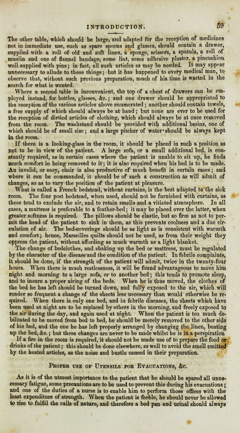 The other table, which should be large, and adapted for the reception of medicines not in immediate use, such as spare spoons and glasses, should contain a drawer, supplied with a roll of old and soft linen, a sponge, scissors, a spatula, a roll of muslin and one of flannel bandage, some lint, some adhesive plaster, a pincushion well supplied with pins; in fact, all such articles as may be needed. It may appear unnecessary to allude to these things; but it has happened to every medical man, to observe that, without such previous preparation, much of his time is wasted in the search for what is wanted. Where a second table is inconvenient, the top of a chest of drawers can be em- ployed instead, for bottles, glasses, &c.; and one drawer should be appropriated to the reception of the various articles above enumerated ; another should contain towels, a free supply of which should always be at hand; but none are ever to be used for the reception of dirtied articles of clothing, which should always be at once removed from the room. The washstand should be provided with additional basins, one of which should be of small size; and a large pitcher of water*should be always kept in the room. If there is a looking-glass in the room, it should be placed in such a position as not to be in view of the patient. A large sofa, or a small additional bed, is con- stantly required, as in certain cases where the patient is unable to sit up, he finds much comfort in being removed to it; it is also required when his bed is to be made. An invalid, or easy, chair is also productive of much benefit in certain cases; and where it can be commanded, it should be of such a construction as will admit of changes, so as to vary the position of the patient at pleasure. What is called a French bedstead, without curtains, is the best adapted to the sick room. The four post bedstead, when used, should not be furnished with curtains, as these tend to exclude the air, and to retain smells and a vitiated atmosphere. In all cases, a mattress is preferable to a feather-bed; it may be placed over the latter, when greater softness is required. The pillows should be elastic, but so firm as not to per- mit the head of the patient to sink in them, as this prevents coolness and a due cir- culation of air. The bed-coverings should be as light as is consistent with warmth and comfort; hence, Marseilles quilts should not be used, as from their weight they oppress the patient, without affording as much warmth as a light blanket. The change of bedclothes, and shaking up the bed or mattress, must be regulated by the character of the disease and the condition of the patient. In febrile complaints, it should be done, if the strength of the patient will admit, twice in the twenty-four hours. When there is much restlessness, it will be found advantageous to move him night and morning to a large sofa, or to another bed; this tends to promote sleep, and to insure a proper airing of the beds. When he is thus moved, the clothes of the bed he has left should be turned down, and fully exposed to the air, which will render so frequent a change of the sheets less necessary than would otherwise be re- quired. When there is only one bed, and in febrile diseases, the sheets which have been used at night are to be replaced by others in the morning, and freely exposed to the air during the day, and again used at night. When the patient is too much de- bilitated to be moved from bed to bed, he should be merely removed to the other side of his bed, and the one he has left properly arranged by changing the linen, beating up the bed, &c.; but these changes are never to be made whilst he is in a perspiration If a fire in the room is required, it should not be made use of to prepare the food or drinks of the patient; this should be done elsewhere, as well to avoid the smell emitted by the heated articles, as the noise and bustle caused in their preparation. Proper use or Utensils for Evacuations, &c. As it is of the utmost importance to the patient that he should be spared all unne- cessary fatigue, some precautions are to be used to prevent this during his evacuations; and one of the duties of a nurse is to enable him to perform those offices with the least expenditure of strength. When the patient is feeble, he should never be allowed to rise to fulfill the calls of nature, and therefore a bed pan and urinal should always