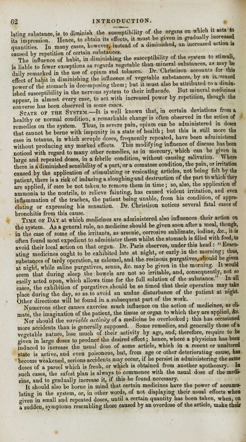 lating substance, is to diminish the suability of the organs on which it, acts to its impression. Hence, to obtain its effects, it must be given in gradually increased quantities. In many cases,bowever, instead of a diminished, an increased action .a caused bv repetition of certain substances. . ■ The influence of habit, in diminishing the susceptibility of the system to stimuli, is liable to fewer exceptions as regards vegetable than mineral substances as may be dailv remarked in the use of opium and tobacco. Dr. Chnstison accounts for this effect of habit in diminishing the influence of vegetable substances by an increased nowerof the stomach in decomposing them; but it must also be attributed to a dimin- ished susceptibility in the nervous system to their influence. But mineral medicines appear, in almost every case, to act with increased power by repetition, though the converse has been observed in some cases. .... State of the System.—It is well known that, in certain deviations trom a healthy or normal condition, a remarkable change is often observed in the action of remedies on the system. Thus, in severe pain, opium can be administered in doses that cannot be borne with impunity in a state of health; but this is still more the case in tetanus, in which scruple doses, frequently repeated, have been administered without producing any marked effects. This modifying influence of disease has been noticed with regard to many other remedies, as in mercury, which can be given in large and repeated doses, in a febrile condition, without causing salivation. ; \V here there is a diminished sensibility of a part, or a comatose condition, the pain, or irritation caused by the application of stimulating or vesicating articles, not being felt by the patient, there is a risk of inducing a sloughing and destruction of the part to which they are applied, if care be not taken to remove them in time j so, also, the application of ammonia to the nostrils, to relieve fainting, has caused violent irritation, and even inflammation of the trachea, the patient being unable, from his condition of appre- ciating or expressing bis sensation. Dr. Christison notices several fatal cases of bronchitis from this cause. . Time of Day at which medicines are administered also influences their action on the system. As a general rule, no medicine should be given soon aftera meal, though, - in the case of some of the irritants, as arsenic, corrosive sublimate, iodine, &c., it is often found most expedient to administer them whilst the stomach is filled with food, to avoid their local action on that organ. Dr. Paris observes, under this head :  Evacu- atincr medicines ought to be exhibited late at night, or early in the morning; thus, substances of tardy operation, as calomel, and the resinous purgatives, should be given at night, while saline purgatives, senna, &c. may be given in the morning. It would seem that during sleep the bowels are not so irritable, and, consequently, not so easily acted upon, which allows time for the full solution of the substance. In all cases, the exhibition of purgatives should be so timed that their operation may take place'during the day, so as to avoid an undue disturbance of the patient at night. Other directions will be found in a subsequent part of the work. Numerous other causes exercise much influence on the action of medicines, as cli- mate, the imagination of the patient, the tissue or organ to which they are applied, &c. Nor should the variable activity of a medicine be overlooked ; this has occasioned more accidents than is generally supposed. Some remedies, and generally those of a vegetable nature, lose much of their activity by age, and, therefore, require to be given in large doses to produce the desired effect; hence, where a physician has been induced to increase the usual dose of some article, which in a recent or unaltered state is active, and even poisonous, but, from age or other deteriorating cause, has become weakened, serious accidents may occur, if he persist in administering the same doses of a parcel which is fresh, or which is obtained from another apothecary. In such cases, the safest plan is always to commence with the usual dose of the medi- cine, and to gradually increase it, if this be found necessary. It should also be borne in mind that certain medicines have the power of accumu- lating in the system, or, in other words, of not displaying their usual effects when given in small and repeated doses, until a certain quantity has been taken, when, on a sudden, symptoms resembling those caused by an overdose of the article, make their