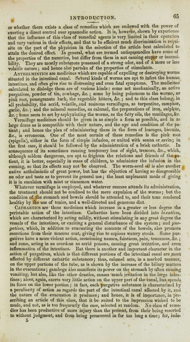 * _ or whether there exists a class of remedies which are endowed with the power of exerting a direct control over spasmodic action. It is, however, shown by experience that the influence of this class of remedial agents is very limited in their operation and very various in their effects, and that to be efficient much discrimination is requi- site on the part of the physician in the selection of the article best calculated to attain the desired effect. In general, what are termed antispasmodics have some of the properties of the narcotics, but differ from them in not causing stupor or insensi- bility. They are mostly substances possessed of a strong odor, and of a more or less volatile nature; and hence also partake of the properties of stimulants. Anthelmintics are medicines which are capable of expelling or destroying worms situated in the intestinal canal. Several kinds of worms are apt to infest the human intestines, and often give rise to distressing and even fatal symptoms. The medicines calculated to dislodge them are of various kinds: some act mechanically, as active purgatives, powder of tin, cowhage, &c.; some by being poisonous to the worms, as pink root, pomegranate bark, the vegetable bitters, &c.; and to this class belong, in all probability, the acrid, volatile, and resinous vermifuges, as turpentine, camphor, garlic, &c.; and the mineral remedies, as calomel, the preparations of iron, sulphur,, &c.; some seem to act by asphyxiating the worms, as the fatty oils, the mucilages, &c. Vermifuge medicines should be given in as simple a form as possible, and in as laro-e doses as is compatible with their nature, and the age and condition of the pa- tient; and hence the plan of administering them in the form of lozenges, biscuits, &c, is erroneous. One of the most certain of these remedies is the pink root (spigelia), either in the form of simple infusion, or united with senna or savin; in the first case, it should be followed by the administration of a brisk cathartic. In consequence of its sometimes causing temporary loss of sight, tremors, &c, which, although seldom dangerous, are apt to frighten the relations and friends of the pa- tient, it is better, especially in cases of children, to administer the infusion in the evening, so that its effects may not be observed. The worm-seed oil is also another native anthelmintic of great power, but has the objection of having so disagreeable an odor and taste as to prevent its general use; the least unpleasant mode of giving it is in emulsion with mint or cinnamon water. Whatever vermifuge is employed, and whatever success attends its administration, the treatment should not be confined to the mere expulsion of the worms; but the condition of the stomach and bowels should be attended to, and their tone rendered healthy by the use of tonics, and a well-directed and generous diet. Cathartics are those medicines which increase in a greater or less degree the peristaltic action of the intestines. Cathartics have been divided into laxatives, which are characterized by acting mildly, without stimulating in any great degree the vessels of the intestines, or exciting a general disturbance of the system; aud^wr- gatives, which, in addition to evacuating the contents of the bowels, also promote secretions from their mucous coat, giving rise to copious watery stools. Some pur- gatives have a more violent action, occasioning nausea, faintness, pain, tenesmus, &c.; and some, acting in an overdose as acrid poisons, causing great irritation, and eveu inflammation of the intestines. But there is another and important character in the action of purgatives, which is that different portions of the intestinal canal are most affected by different cathartic substances; thus, calomel acts, in a marked manner, on the upper portions of the tube, as is shown by the increase of the biliary matters in the evacuations; gamboge also manifests its power on the stomach by often causing vomiting, but also, like the other drastics, causes much irritatiou in the large intes- tines ; aloes, again, exerts very little action on the upper part of the canal, but spends its force on the lower portion ; in fact, each purgative substance is characterized by a peculiarity of action as regards the part of the intestinal canal affected by i.t, and the nature of the evacuation it produces; and hence, it is of importance, in pre- scribing an article of this class, that it be suited to the impression wished to be made, and not, as is too frequently the case, selected at random. No class of reme- dies has been productive of more injury than the present, from their being resorted to without judgment, and from being persevered in for too long a time; for, inde- 5